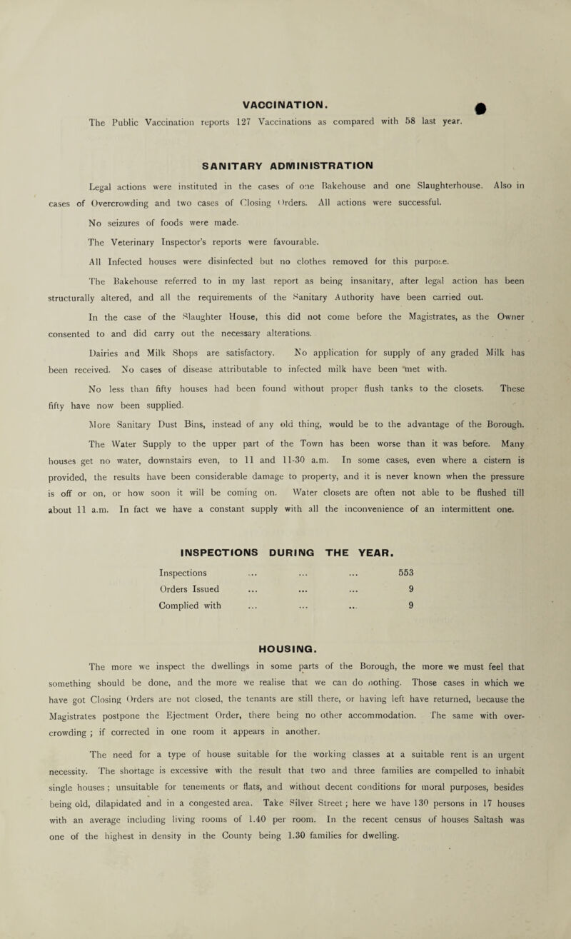 VACCINATION. The Public Vaccination reports 127 Vaccinations as compared with 58 last year. SANITARY ADIVIINISTRATION Legal actions were instituted in the cases of one Bakehouse and one Slaughterhouse. Also in cases of Overcrowding and two cases of Closing i )rders. All actions were successful. No seizures of foods were made. The Veterinary Inspector’s reports were favourable. All Infected houses were disinfected but no clothes removed for this purpose. 'I'he Bakehouse referred to in my last report as being insanitary, after legal action has been structurally altered, and all the requirements of the Sanitary Authority have been carried out. In the case of the .Slaughter House, this did not come before the Magistrates, as the Owner consented to and did carry out the necessary alterations. Dairies and Milk Shops are satisfactory. No application for supply of any graded Milk has been received. No cases of disease attributable to infected milk have been met with. No less than fifty houses had been found without proper flush tanks to the closets. These fifty have now been supplied. More Sanitary Dust Bins, instead of any old thing, would be to the advantage of the Borough. The Water Supply to the upper part of the Town has been worse than it was before. Many houses get no water, downstairs even, to 11 and 11-30 a.m. In some cases, even where a cistern is provided, the results have been considerable damage to property, and it is never known when the pressure is off or on, or how soon it will be coming on. Water closets are often not able to be flushed till about 11 a.m. In fact we have a constant supply with all the inconvenience of an intermittent one. INSPECTIONS DURING THE YEAR. Inspections Orders Issued Complied with 553 9 9 HOUSING. The more we inspect the dwellings in some parts of the Borough, the more we must feel that something should be done, and the more we realise that we can do nothing. Those cases in which we have got Closing Orders are not closed, the tenants are still there, or having left have returned, because the Magistrates postpone the Ejectment Order, there being no other accommodation. I'he same with over¬ crowding ; if corrected in one room it appears in another. The need for a type of house suitable for the working classes at a suitable rent is an urgent necessity. The shortage is excessive with the result that two and three families are compelled to inhabit single houses ; unsuitable for tenements or flats, and without decent conditions for moral purposes, besides being old, dilapidated and in a congested area. Take Silver Street; here we have 130 persons in 17 houses with an average including living rooms of 1.40 per room. In the recent census of houses Saltash was one of the highest in density in the County being 1.30 families for dwelling.