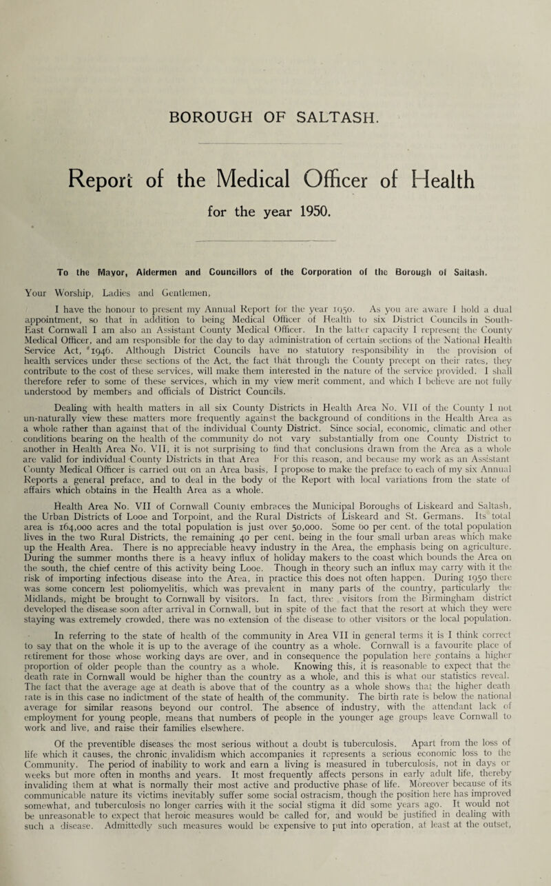 BOROUGH OF SALTASH. Report of the Medical Officer of Health for the year 1950. To the Mayor, Aldermen and Councillors of the Corporation of the Borough of Saltash. Your Worship, Ladies and Gentlemen, I have the honour to present my Annual Report for the year 1950. As you are aware I hold a dual appointment, so that in addition to being Medical Officer of Health to six District Councils in South- East Cornwall I am also an Assistant County Medical Officer. In the latter capacity i represent the County Medical Officer, and am responsible for the day to day administration of certain sections of the National Health Service Act, '1946. Although District Councils have no statutory responsibility in the provision of health services under these sections of the Act, the fact that through the County precept on their rates, they contribute to the cost of these services, will make them interested in the nature of the service provided. I shall therefore refer to some of these services, which in my view merit comment, and which I believe are not fully understood by members and officials of District Councils. Dealing with health matters in all six County Districts in Health Area No. VII of the County 1 not un-naturally view these matters more frequently against the background of conditions in the Health Area as a whole rather than against that of the. individual County District. Since social, economic, climatic and other conditions bearing on the health of the community do not vary substantially from one County District to another in Health Area No. VII, it is not surprising to find that conclusions drawn from the Area as a whole are valid for individual County Districts in that Area For this reason, and because my work as an Assistant County Medical Officer is carried out on an Area basis, I propose to make the preface to each of my six Annual Reports a general preface, and to deal in the body of the Report with local variations from the state of affairs which obtains in the Health Area as a whole. Health Area No. VII of Cornwall County embraces the Municipal Boroughs of Liskeard and Saltash, the Urban Districts of Looe and Torpoint, and the Rural Districts of Liskeard and St. Germans. Its total area is 164,000 acres and the total population is just over 50,000. Some bo per cent, of the total population lives in the two Rural Districts, the remaining 40 per cent, being in the four small urban areas which make up the Health Area. There is no appreciable heavy industry in the Area, the emphasis being on agriculture. During the summer months there is a heavy influx of holiday makers to the coast which bounds the Area on the south, the chief centre of this activity being Looe. Though in theory such an influx may carry with it the risk of importing infectious disease into the Area, in practice this does not often happen. During 1950 there was some concern lest poliomyelitis, which was prevalent in many parts of the country, particularly the Midlands, might be brought to Cornwall by visitors. In fact, three visitors from the Birmingham district developed the disease soon after arrival in Cornwall, but in spite of the fact that the resort at which they were staying was extremely crowded, there was no extension of the disease to other visitors or the local population. In referring to the state of health of the community in Area VII in general terms it is I think correct to say that on the whole it is up to the average of the country as a whole. Cornwall is a favourite place of retirement for those whose working days are over, and in consequence the population here contains a higher proportion of older people than the country as a whole. Knowing this, it is reasonable to expect that the death rate in Cornwall would be higher than the country as a whole, and this is what our statistics reveal. The fact that the average age at death is above that of the country as a whole shows that the higher death rate is in this case no indictment of the state of health of the community. The birth rate is below' the national average for similar reasons beyond our control. The absence of industry, w'ith the attendant lack of employment for young people, means that numbers of people in the younger age groups leave Cornwall to w'ork and live, and raise their families elsewhere. Of the preventible diseases the most serious without a doubt is tuberculosis. Apart from the loss of life which it causes, the chronic invalidism which accompanies it represents a serious economic loss to the Community. The period of inability to work and earn a living is measured in tuberculosis, not in days or weeks but more often in months and years. It most frequently affects persons in early adult life, thereby invaliding them at what is normally their most active and productive phase of life. Moreover because of its communicable nature its victims inevitably suffer some social ostracism, though the position here has improved somewhat, and tuberculosis no longer carries with it the social stigma it did some years ago. It would not be unreasonable to expect that heroic measures would be called for, and would be justified in dealing with such a disease. Admittedly such measures would be expensive to put into operation, at least at the outset,
