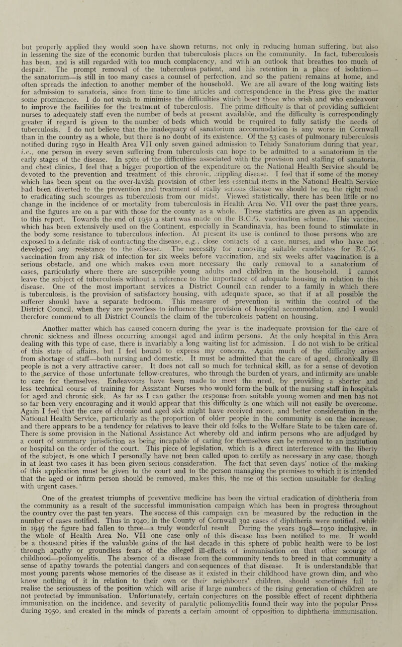 but properly applied they would soon have shown returns, not only in reducing human suffering, but also in lessening the size of the economic burden that tuberculosis places on the community. In fact, tuberculosis has been, and is still regarded with too much complacency, and with an outlook that breathes too much of despair. The prompt removal of the tuberculous patient, and his retention in a place of isolation— the sanatorium—is still in too many cases a counsel of perfection, and so the patient remains at home, and often spreads the infection to another member of the household. We are all aware of the long waiting lists for admission to sanatoria, since from time to time articles and correspondence in the Press give the matter some prominence. I do not wish to minimise the difficulties which beset those who wish and who endeavour to improve the facilities for the treatment of tuberculosis. The prime difficulty is that of providing sufficient nurses to adequately staff even the number of beds at present available, and the difficulty is correspondingly greater if regard is given to the number of beds which would be required to fully satisfy the needs of tuberculosis. I do not believe that the inadequacy of sanatorium accommodation is any worse in Cornwall than in the country as a whole, but there is no doubt of its existence. Of the 53 cases of pulmonary tuberculosis notified during 1950 in Health Area VII only seven gained admission to Tehidy Sanatorium during that year, i.e., one person in every seven suffering from tuberculosis can hope to be admitted to a sanatorium in the early stages of the disease. In spite of the difficulties associated with the provision and staffing of sanatoria, and chest clinics, I feel that a bigger proportion of the expenditure on the National Health Service should be devoted to the prevention and treatment of this chronic, crippling disease. I feel that if some of the money which has been spent on the over-lavish provision of other less essential items in the National Health Service had been diverted to the prevention and treatment of really serious disease we should be on the right road to eradicating such scourges as tuberculosis from our midst. Viewed statistically, there has been little or no change in the incidence of or mortality from tuberculosis in Health Area No. VII over the past three years, and the figures are on a par with those for the county as a whole. These statistics are given as an appendix to this report. Towards the end of 1950 a start was made on the B.C.G. vaccination scheme. This vaccine, which has been extensively used on the Continent, especially in Scandinavia, has been found to stimulate in the body some resistance to tuberculous infection. At present its use is confined to those persons who are exposed to a definite risk of contracting the disease, e.g., close contacts of a case, nurses, and who have not developed any resistance to the disease. The necessity for removing suitable candidates for B.C.G. vaccination from any risk of infection for six weeks before vaccination, and six weeks after vaccination is a serious obstacle, and one which makes even more necessary the early removal to a sanatorium of cases, particularly where there are susceptible young adults and children in the household. I cannot leave the subject of tuberculosis without a reference to the importance of adequate housing in relation to this disease. One of the most important services a District Council can render to a family in which there is tuberculosis, is the provision of satisfactory housing, with adequate space, so that if at all possible the sufferer should have a separate bedroom. This measure of prevention is within the control of the District Council, when they are powerless to influence the provision of hospital accommodation, and I would therefore commend to all District Councils the claim of the tuberculosis patient on housing. Another matter which has caused concern during the year is the inadequate provision for the care of chronic sickness and illness occurring amongst aged and infirm persons. At the only hospital in this Area dealing with this type of case, there is invariably a long waiting list for admission. I do not wish to be critical of this state of affairs, but I feel bound to express my concern. Again much of the difficulty arises from shortage of staff—both nursing and domestic. It must be admitted that the care of aged, chronically ill people is not a very attractive career. It does not call so much for technical skill, as for a sense of devotion to the service of those unfortunate fellow-creatures, who through the burden of years, and infirmity are unable to care for themselves. Endeavours have been made to meet the need, by providing a shorter and less technical course of training for Assistant Nurses who would form the bulk of the nursing staff in hospitals for aged and chronic sick. As far as I can gather the response from suitable young women and men has not so far been very encouraging and it would appear that this difficulty is one which will not easily be overcome. Again I feel that the care of chronic and aged sick might have received more, and better consideration in the National Health Service, particularly as the proportion of older people in the community is on the increase, and there appears to be a tendency for relatives to leave their old folks to the Welfare State to be taken care of. There is some provision in the National Assistance Act whereby old and infirm persons who are adjudged by a court of summary jurisdiction as being incapable of caring for themselves can be removed to an institution or hospital on the order of the court. This piece of legislation, which is a direct interference with the liberty of the subject, is one which I personally have not been called upon to certify as necessary in any case, though in at least two cases it has been given serious consideration. The fact that seven days’ notice of the making of this application must be given to the court and to the person managing the premises to which it is intended that the aged or infirm person should be removed, makes this, the use of this section unsuitable for dealing with urgent cases. One of the greatest triumphs of preventive medicine has been Ihe virtual eradication of diohtheria from the community as a result of the successful immunisation campaign which has been in progress throughout the country over the past ten years. The success of this campaign can be measured by the reduction in the number of cases notified. Thus in 1940, in the County of Cornwall 392 cases of diphtheria were notified, while in 1949 the figure had fallen to three—a truly wonderful result During the years 1948—1950 inclusive, in the whole of Health Area No. VII one case only of this disease has been notified to me. It would be a thousand pities if the valuable gains of the last decade in this sphere of public health were to be lost through apathy or groundless fears of the alleged ill-effects of immunisation on that other scourge of childhood—.poliomyelitis. The absence of a disease from the community tends to breed in that community a sense of apathy towards the potential dangers and consequences of that disease. It is understandable that most young parents whose memories of the disease as it existed in their childhood have grown dim, and who know nothing of it in relation to their own or their neighbours’ children, should sometimes fail to realise the seriousness of the position which will arise if large numbers of the rising generation of children are not protected by immunisation. Unfortunately, certain conjectures on the possible effect of recent diphtheria immunisation on the incidence, and severity of paralytic poliomyelitis found their way into the popular Press during 1950, and created in the minds of parents a certain amount of opposition to diphtheria immunisation.