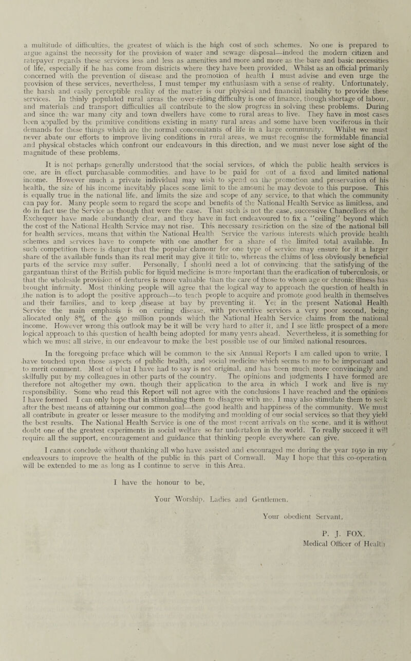 a multitude of difficulties, the greatest of which is the high cost of such schemes. No one is prepared to argue against the necessity for the provision of water and sewage disposal—indeed the modern citizen and ratepayer regards these services less and less as amenities and more and more as the bare and basic necessities of life, especially if he has come from districts where they have been provided. Whilst as an official primarily concerned with the prevention of disease and the promotion of health I must advise and even urge the provision of these services, nevertheless, I must temper my enthusiasm with a sense of reality. Unfortunately, the harsh and easily perceptible reality of the matter is our physical and financial inability to provide these services. In thinly populated rural areas the over-riding difficulty is one of finance, though shortage of labour, and materials and transport difficulties all contribute to the slow progress in solving these problems. During and since the war many city and town dwellers have come to rural areas to live. They have in most cases been aopalled by the primitive conditions existing in many rural areas and some have been vociferous in their demands for these things which are the normal concomitants of life in a large community. Whilst we must never abate our efforts to improve living conditions in rural areas, we must recognise the formidable financial and physical obstacles which confront our endeavours in this direction, and we must never lose sight of the magnitude of these problems. It is not perhaps generally understood that the social services, of which the public health services is one, are in effect purchasable commodities, and have to be paid for out of a fixed and limited national income. However much a private individual may wish to spend on the promotion and preservation of his health, the size of his income inevitably places some limit to the amount he may' devote to this purpose. This is equally true in the national life, and limits the size and scope of any service, to that which the community can pay for. Many people seem to regard the scope and benefits of the National Health Service as limitless, and do in fact use the Service as though that were the case. That such is not the case, successive Chancellors of the Exchequer have made abundantly clear, and they have in fact endeavoured to fix a “ceiling” beyond which the cost of the National Health Service may not rise. This necessary restriction on the size of the national bill for health services, means that within the National Health Service the various interests which provide health schemes and services have to compete with one another for a share of the limited total available. In such competition there is danger that the popular clamour for one type of service may ensure for it a larger share of the available funds than its real merit may give it title to, whereas the claims of less obviously beneficial parts of the service may suffer. Personally, I should need a lot of convincing, that the satisfying of the gargantuan thirst of the British public for liquid medicine is more important than the eradication of tuberculosis, or that the wholesale provision of dentures is more valuable than the care of those to whom age or chronic illness has brought infirmity. Most thinking people will agree that the logical way to approach the question of health in the nation is to adopt the positive approach—to teach people to acquire and promote good health in themselves and their families, and to keep ylisease at bay by preventing it. Yet in the present National Health Service the main emphasis is on curing disease, with preventive services a very poor second, being allocated only 8% of the 450 million pounds which the National Health Service claims from the national income. However wrong this outlook may be it will be very hard to alter it, and I see little prospect of a more logical approach to this question of health being adopted for many years ahead. Nevertheless, it is something for which we must all strive, in our endeavour to make the bpst possible use of our limited national resources. In the foregoing preface which will be common to the six Annual Reports I am called upon to write, 1 have touched upon those aspects of public health, and social medicine which seems to me to be important and to merit comment. Most of what I have had to say is not original, and has been much more convincingly and skilfully put by my colleagues in other parts of the country. The opinions and judgments I have formed arc therefore not altogether my own, though their application to the area in which I work and live is my responsibility. Some who read this Report will not agree with the conclusions I have reached and the opinions I have formed. I can only hope that in stimulating them to disagree with me, I may also stimulate them to seek after the best means of attaining our common goal—-the good health and happiness of the community. We must all contribute in greater or lesser measure to the modifying and moulding of our social services so that they yield the best results. The National Health Service is one of the most recent arrivals on the scene, and it is without doubt one of the greatest experiments in social welfare so far undertaken in the world. To really succeed it wifi require all the support, encouragement and guidance that thinking people everywhere can give. I cannot conclude without thanking all who have assisted and encouraged me during the year 1950 in my endeavours to improve the health of the public in this part of Cornwall. May 1 hope that this co-operation will be extended to me as long as I continue to serve in this Area. I have the honour to be. Your Worship, Ladies and Gentlemen, Your obedient Servant, P. J. FOX, Medical Officer of Health