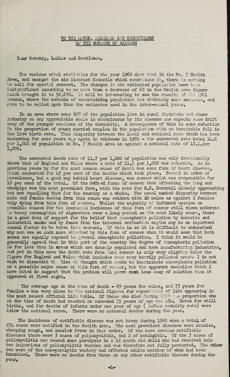 TO TIIB HAYQR, ALDELLiEli AND COUNCILLORS OF THE BOROUGH 0? SALTRSH Yarn* Worship, Ladies aud Gentlemen, The various vital statistics for the year i960 show that in the No, 7 Health Area, and amongst the six District Councils which constitute it, there is nothing to call for special comment. The changes in the estimated population have been insignificant amounting to no more than a decrease of 60 in the Health Area, figure which brought it to 30r670o it will be interesting to see the results of tho 1961 census, where the methods of ascertaining population ore obviously more accurate, and more to be relied upon than the estimates used in the inter-censal years. In an area where some 6(76 of the population live in rural districts and where industry on any appreciable scale is conspicuous by its absence one expects S.ume drift away of the younger sections of the community. A consequence of this is some reduction in the proportion of young married couples in the population with an inevitable fall in the live birth rate. This disparity between the local and national rate which has been occurring for some years was again in evidence in i960 - the corrected rate being 14.6 per 1,000 of population in No. 7 Health Area as against a. national rate of 17.1.per 1,000. The corrected death rate of 11,7 per 1,000 of population was only fractionally above that of England and Wales where a rate of 11.3 per 1,000 was returned. As in previous years by far the most common cause of death was some form of heart disease, which accounted for 4-3 per cent of the deaths which took place. Second in order of prevalence, but a good way behind heart disease, was cancer which was responsible for 13 per cent of the total. Of the defined forms of cancer that affecting the lung and windpipe was the most prevalent form, with the rate for S.E. Cornwall closely approaching but not equalling that for the country as a whole. The usual marked disparity between male and female deaths from this cause was evident with 20 males as against 2 females only dying from this form of cancer. Whilst the majority of informed opinion on possible causes for the increased incidence of this form of cancer still views moderate or heavy consumption of cigarettes over a. long, period as the most likely cause, there is a good deal of support for the belief that atmospheric pollution by domestic and industrial smoke and by fumes from the internal combustion engine may be an important causal factor to be taken into account. If this io so it is difficult to understand why men are so much more attacked by this form of cancer when it would seem that both sexes are equally exposed to general atmospheric pollution, I think it would he generally agreed that in this part of the country the degree of atmospheric pollution is far less than in areas which are densely populated and have manufacturing industries, and yet in this area the death rate from lung cancer is only very slightly below the figure for England and Wales which includes seme very heavily polluted areas. I do not wish to discredit tl line of thought which seeks to incriminate atmospheric pollution as a possible major cause 01 this form of cancer, but the apparent anomalies which I have cited do suggest that the problem will prove much less easy of solution than it appeared at first sight. The average age at the time of death - 69 years for males, and 73 years for females - was very close to the national figures for expect olden of life appearing in the most recent official life table. Of those who died, during proportion who at the time of death had reached or exceeded 73 years of age was AB/o. Rates for still births, and for deaths of infants under one year of age ( infarm, mortality rate) were below the national rates. There were no maternal deaths during the year. The incidence of notifiable disease was not heavy during i960 when a total, of 274 cases were notified in the Health Area. The most prevalent diseases were measles, whooping cough, and scarlet fever in that order. Of the more serious notifiable diseases there were 3 cases of poliomyelitis, and 2 of meningitis. Of the 3 cases of poliomyelitis one caused some paralysis in a 12 month old child v/ho had received only two injections of poliomyelitis vaccine and was therefore not fully protected. The other two were of the non-paralytic variety and affected adults neither of whom had been immunised. There were no deaths from these or any other notifiable disease during the year.