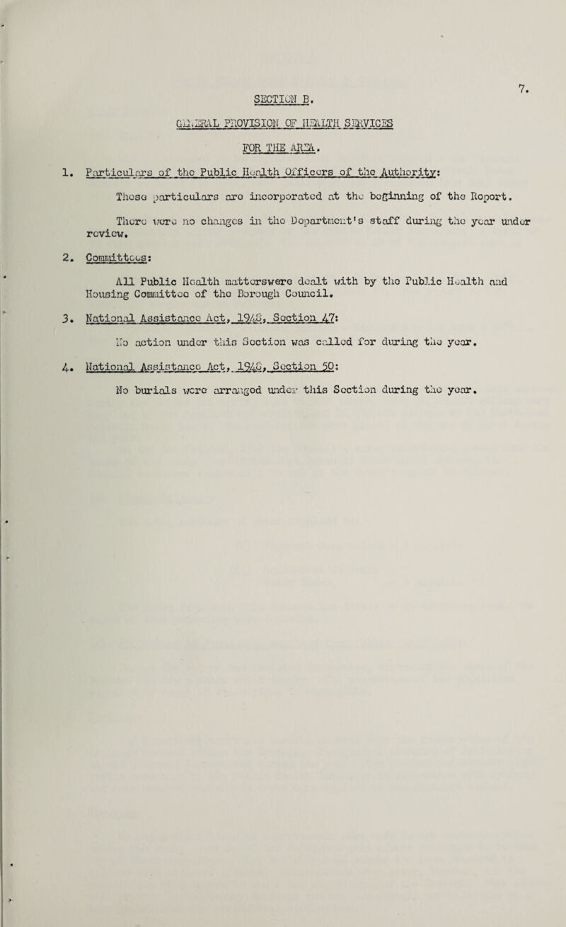 GEuERAL PROVISION OF HEALTH SERVICES FOE THE AREA.. Particulars of the Public Health Officers of the Authority: These particulars arc incorporated at the beginning of the Report. Thera were no changes in the Department’s staff during the year under review. 2. Comniittcas: All Public Health matters were dealt with by the Public Health and Housing Committee of the Borough Council. 3• National Assistance Act, 19431 Section 47: T T no action under this Section was called for during the year. 4- National Assistance Act. 194&» Section 50; No burials were arranged under this Section during the year.