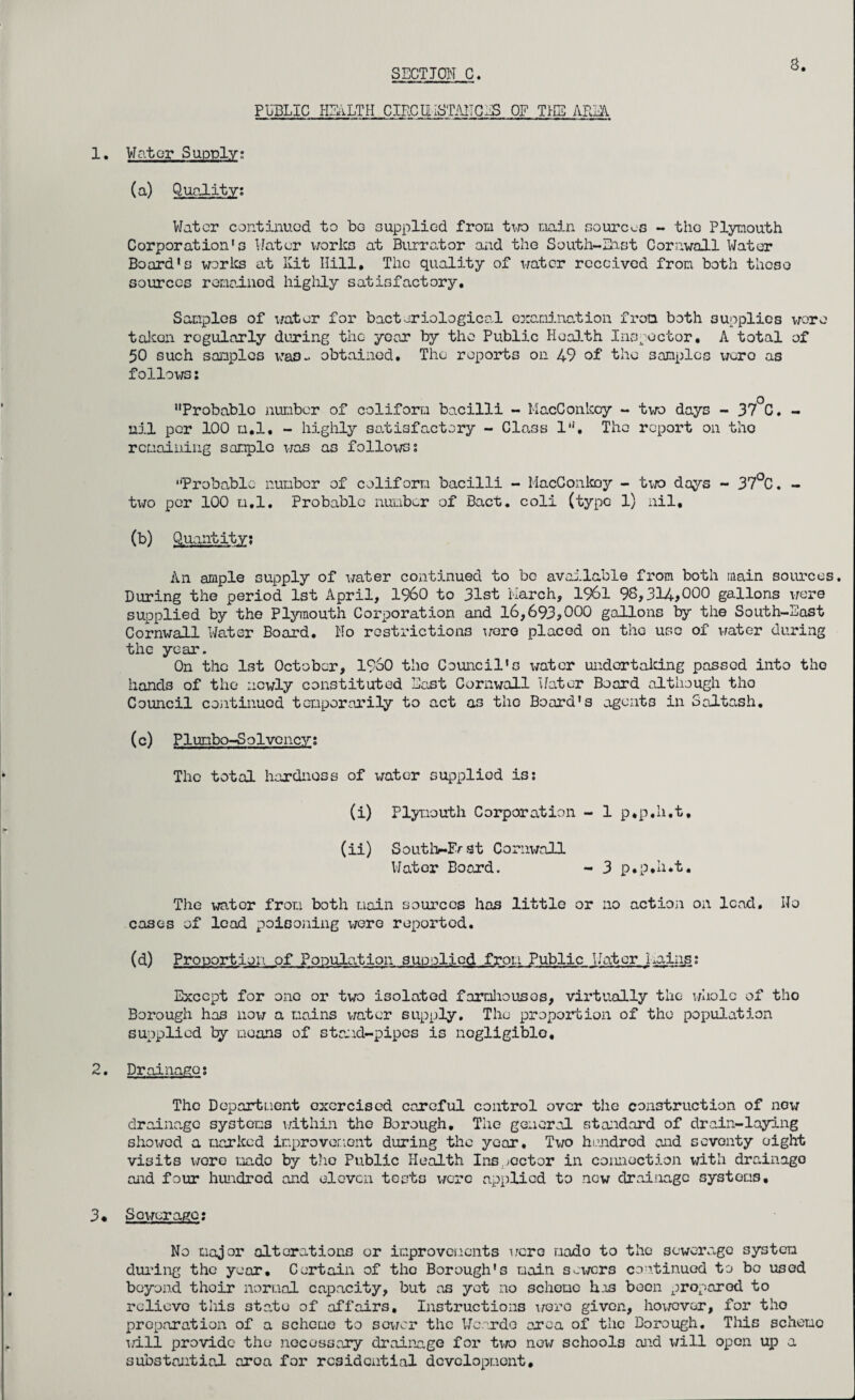 8. PUBLIC HEALTH CIECUiSTAITCES OF THE ARIA 1. Mater Supply; (a) Quality; Viator continued to be supplied from two main sources - the Plymouth Corporation's Water works at Burr at or and the South-East Cornwall Water Board's works at Kit Hill, The quality of water received from both these sources remained highly satisfactory. Samples of water for bacteriological examination from both supplies were taken regularly during the year by the Public Health Inspector, A total of 50 such samples was- obtained. The reports on 49 of the samples were as follows; Probablo number of coliform bacilli - MacConkcy - two days - 37 C. - nil per 100 ti.l. - highly satisfactory - Class l'1. The report on the remaining sample was as follows; Probable number of coliform bacilli - MacConkoy - two days - 37°C. - two per 100 m.l. Probable number of Bact. coli (type 1) nil, (b) Quantity; An ample supply of water continued to be available from both main sources. During the period 1st April, I960 to 31st March, 1961 98,314*0°° gallons were supplied by the Plymouth Corporation and 16,693*°°° gallons by the South-East Cornwall Water Board. Ho restrictions were placed on the use of water during the year. On the 1st October, I960 the Council's water undertaking passed into the hands of the newly constituted East Cornwall Water Board although tho Council continued temporarily to act as tho Board’s agents in Saltash. (c) Plumbo-Solvcncy; The total hardness of water supplied is; (i) Plymouth Corporation - 1 p,p,h.t, (ii) Soutlv-Erst Cornwall Water Board. - 3 p.p,h.t. The wator from both main sources has little or no action on lead, IIo cases of lead poisoning were reported. (d) Proportion_of Population supplied from Public Water Mains; Except for one or two isolated farmhouses, virtually the whole of tho Borough has now a mains water supply. The proportion of the population supplied by moans of stand-pipes is negligible, 2. Drainage; The Department exercised careful control over the construction of now drainage systems within tho Borough, The general staidard of drain-laying showed a marked improvement during the year. Two hundred and seventy eight visits were mado by tho Public Health Inspector in connection with drainage and four hundred and eleven tests were applied to new drainage systems, 3« Sewerage: No major alterations or improvements were mado to the sewerage system during the year. Certain of the Borough's main sewers continued to bo used beyond thoir normal capacity, but as yet no scheme has boon proparod to relievo tils state of affairs. Instructions were given, however, for tho preparation of a scheme to sower the Wcardo area of the Borough. This scheme will provide the necessary drainage for two new schools aid will open up a substaitial. aroa for residential development.