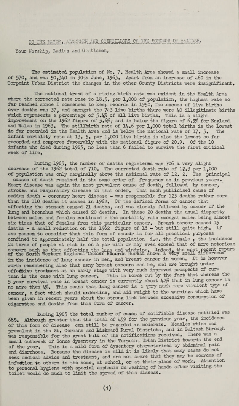 TO THE HAYO?, AIxDLTJ-^1 AND COUNCILLORS OV TIC BOROUGH 07 8ALTA3H, Your Worships Ladies and Gentle men, The estimated population of No, 7* Health Area showed a small increase of 570, and was 50,340 on 30th June, 1963# Apart from an increase of 2+£0 in the Torpoint Urban District the changes in the other County Districts were insignificant, The national trend of a rising birth rate was evident in the Health Area where the corrected rate rose to 18,5* per 1,000 of population, the highest rate so far reached since I commenced to keep records in 1950, Tho excess of live births over deaths was 37, and amongst the 743 live births there were 40 illegitimate births which represents a percentage of 5.tf of all live births. This is a slight improvement on the 1962 figure of 5.6% 5 and is below the figure of 6,9% for England, and Wales in 1963# The stillbirth rate of 14*6 per 1,000 total births is the lowest do far recorded in the Health Area and is below the national rate of 17, 3* The infant mortality rate at 13o 5* per 1,000 live births is also the lowest so far recorded and compares favourably with the national figure of 20,9. Of the 10 infants who died during 1963, no less than 6 failed to survive the first critical week of life. During 1963, the number of deaths registered was 706 a very slight decrease of the 1962 total of 710. The corrected death rate of 12.3 per 1,000 of population was only marginally above the national rate of 12, 2, The principal causes of death remained in the same order of. frequency as in previous years • Heart disease was again the most prevalent cause of death, followed by cancer, strokes and respiratory disease in that order. That much publicised cause of sudden death - coronary heart disease - was responsible for 123 deaths rather more than the 110 deaths it caused in 1962, Of the defined forms of cancer that affecting the stomach caused 21 deaths, and was closely followed by cancer of the lung and bronchus which caused 20 deaths. In these 20 deaths the usual disparity between males and females continued - the mortality rate amongst males being almost six times that of females from this particular cancer. Breast cancer caused 15 deaths - a small reduction on the 1962 figure of 18 - but still quite high. If one paused to consider that this form of cancdr is for all practical purposes confined to approximately half the total population i.e, the female , the incidence in terms of people at risk is on a par with or may even exceed, that of more notorious cancers such as that affecting the lung and windpipe. Indeed, the most recent report of the South Western Regional CancerRecerds Bureau shows a very small difference in the incidence of lung cancer in men, and breast cancer in women. It is however worth remembering also that many breast cancers can be, and are brought under effective treatment at an early stage with very much improved prospects of cure than is the case with lung cancer. This is borne out by the fact that whereas the 5 year survival rate in breast cancer is currently about 42% that in lung cancer is no more then 2*%. This means that lung cancer is a very much. more, virulent typo of cancer, a fact which should underline, and add weight to the warnings which have been given in recent years about the strong link between excessive consumption of cigarettes and deaths from this form of cancer. During I963 the total number of cases of notifiable disease notified was 685. Although greater than the total of 459 for the previous year, the incidence of this form of disease can still be regarded as moderate. Measles which was prevalent in the St, Germans and Liskeard Rural Districts, and in Salt ash Borough was responsible for the great bulk of the notifications received. There was a small outbreak of Sonne dysentery in the Torpoint Urban District towards the end of the year. This is a mild form of dysentery characterised by abdominal pain and diarrhoea. Because the disease is mild it is likely that many cases do not seek medical advice and treatment, and are not aware that they may be sources o infection to others in the home, at school, or at their place of work. Attention to personal hygiene with special emphasis on washing of hands after visiting the toilet would do much to limit the spread of this disease. (1)