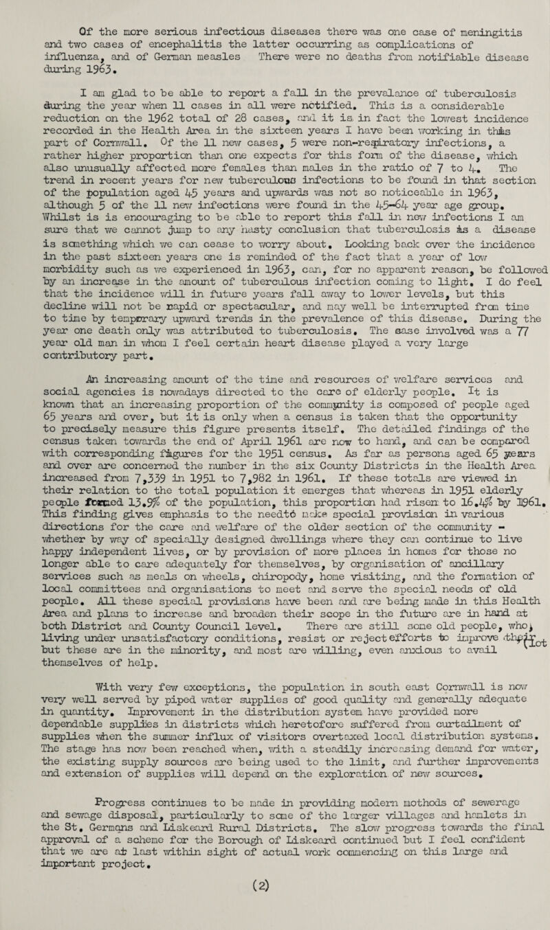 Qf the more serious infectious diseases there was one case of meningitis and two cases of encephalitis the latter occurring as complications of influenza, and of German measles There were no deaths from notifiable disease during 1963* I am glad to he able to report a fall in the prevalance of tuberculosis during the year when 11 cases in all were notified. This is a considerable reduction on the 1962 total of 28 cases, and it is, in fact the lowest incidence recorded in the Health Area in the sixteen years I have been working in thms part of Cornwall. Of the 11 new cases, 3 were non-rexpiratory infections, a rather higher proportion than one expects for this form of the disease, which also unusually affected more females than males in the ratio of 7 to A. The trend in recent years for new tuberculous infections to be found in that section of the population aged 45 years and upwards was not so noticeable in 1963, although 3 of the 11 new infections were found in the 45-64 year age group. Whilst is is encouraging to be able to report this fall in new infections I am sure that we cannot jump to any hasty conclusion that tuberculosis as a disease is sanething which we can cease to worry about. Looking back over the incidence in the past sixteen years one is reminded of the fact that a year of low morbidity such as we experienced in 1963, can, for no apparent reason, be followed by an increase in the amount of tuberculous infection coming to light. I do feel that the incidence wj.ll in future years fall away to lower levels, but this decline will not be rapid or spectacular, and nay well be interrupted frcm time to time by temporary upward trends in the prevalence of this disease. During the year one death only was attributed to tuberculosis. The case involved was a 77 year old man in whom I feel certain heart disease played a very large contributory part. An increasing amount of the time and resources of ’welfare services and social agencies is nowadays directed to the care of elderly people. It is known that an increasing proportion of the community is composed of people aged 65 years and over, but it is only when a census is taken that the opportunity to precisely measure this figure presents itself. The detailed findings of the census taken towards the end of April 1961 are now to hand, and can be compared with corresponding figures for the 1951 census. As far as persons aged 65 years and over are concerned the number in the six County Districts in the Health Area increased from 7,339 in 1951 to 7>982 in 1961, If these totals are viewed in their relation to the total population it emerges that ■whereas in 1951 elderly people foaecied 13*9% of the population, this proportion had risen to I6.4& by 1961, This finding gives emphasis to the needtd make special provision in various directions for the care and welfare of the older section of the community - whether by way of specially designed dwellings where they can continue to live happy independent lives, or by provision of more places in homes for those no longer able to care adequately for themselves, by organisation of ancillary services such as meals on wheels, chiropody, home visiting, and the formation of local committees and organisations to meet and serve the special needs of old people. All these special provisions have been and are being made in this Health Area and plans to increase and broaden their scope in the future are in hand at both District and County Council level. There are still some old people, who^ living under unsatisfactory conditions, resist or rejectefforts to improve .th^ir^ but these are in the minority, and most are willing, even anxious to avail themselves of help. With very few exceptions, the population in south east Cornwall is now very well served by piped water supplies of good quality and generally adequate in quantity. Improvement in the distribution system have provided more dependable supplies in districts which heretofore suffered from curtailment of supplies when the summer influx of visitors overtaxed local distribution systems. The stage has now been reached when, with a steadily increasing demand for water, the existing supply sources are being used to the limit, and further improvements and extension of supplies will depend on the exploration of new sources. Progress continues to be made in providing modem methods of sewerage and sewage disposal, particularly to seme of the larger villages and hamlets in the St, Germans and Liskeard Rural Districts, The slow progress towards the final approval of a scheme for the Borough of Liskeard continued but I feel confident that we are at last within sight of actual work commencing on this large and important project. (2)