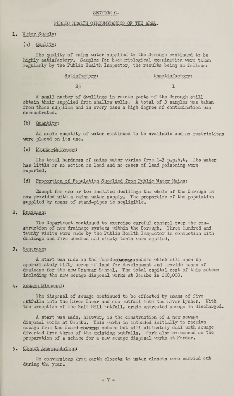 SECTIOil C public i-iealth circumstances of the area,. 1, Water Supply: (a) &uality: The qualitjr of mins water supplied to the Borough continued to be highly satisfactory. Samples for bacteriological examination were taken regularly by the Public Health Inspector, the results being as follows: 25 Unsatisfactory; A small number of dwellings in remote parts of the Borough still obtain their supplied iron shallow wells. A total of 3 sanples was taken from these supplies and in every case a high degree of contamination was demonstrated. (b) Quantity: An ample quantity of water continued to be available and no restrictions were placed on its use. (c) The total hardness of mains water varies from 1-3 p.p.h.t. The water has little or no action on lead and no cases of lead poisoning were reported. (d) Proportion of Population Supplied from Public Water Mains: Except for one or two isolated dwellings the whole of the Borough is now provided with a mains water supply* The proportion of the population supplied by means of stand-pipes is negligible. 2. Brainajgg: The Department continued to exercise careful control over the con¬ struction of new drainage systems within the Borough. Throe hundred and twenty visits were made by the Public Health Inspector in connection with drainage and five hundred and ninety tests were applied* 3. Sewerage: A start was rude on the WeardceGwerage scheme which will open up approximately fifty acres of land for development and provide means of drainage for the new Grammar School. The total capital cost of this scheme including the now sewage disposal works at Coombe is Z60,000, 4• Sewage Disposal: The disposal of sewage continued to bo effected bjr moans of five outfalls into the Liver Tamar and one lit fall into the Liver Lynhor. With the exception of the Salt Kill outfall, crude untreated sewage is discharged. A start was made, however, on the construction of a new sewage disposal works at Goombe. This works is intended initially to receive sewage from the Wcardosoweiuge scheme but iri.ll ultimately deal with sewage diverted from three of the existing outfalls. Work also commenced on the preparation of a scheme for a new sewage disposal works at Border. Closet Accomipdation: No conversions from earth closets to water closets were carried out during the year. 5.