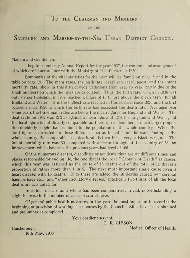 To the Chairman and Members OF THE Saltburn and Marske-by-the-Sea Urban District Council. Madam and Gentlemen, I beg to submit my Annual Report for the year 1937, the contents and arrangement of which are in accordance with the Ministry of Health circular 1650. Summaries of the vital statistics for the year will be found on page 5 and in the table on page 19. The main rates, the birth-rate, death-rate (at all ages), and the infant mortality rate, show in this district wide variations from year to year, partly due to the small numbers on which the rates are calculated. Thus the birth-rate, which in 1936 was only 99 per thousand, in 1937 reached a figure of 15T, just above the mean (14*9) for all England and Wales. It is the highest rate reached in this District since 1921 and the first occasion since 1926 in which the birth-rate has exceeded the death-rate. Averaged over some years the three main rates are below the mean figures for England and Wales. The death-rate for 1937 was 12*2 as against a mean figure of 12*4 for England and Wales, but the local figure is not directly comparable as there is resident here a much larger propor¬ tion of elderly people than is found in the population of the whole country. When the local figure is corrected for these differences so as to put it on the same footing as the whole country, the comparable local death-rate is then 10*9, a very satisfactory figure. The infant mortality rate was 30, compared with a mean throughout the country of 58, an improvement which balances the previous years bad level of 106. Of the numerous diseases, disabilities or accidents that are at different times and places responsible for ending life, the one that is the local “ Captain of Death ” is cancer, which this year was assigned as the cause of 18 deaths out of the total of 81, that is a proportion of rather more than 1 in 5. The next most important single cause given is heart disease, with 16 deaths. If to these are added the 18 deaths caused by “cerebral haemorrhage etc.,” and “ other circulatory diseases,” practically two-thirds of all the local deaths are accounted for. Infectious disease as a whole has been comparatively trivial, notwithstanding a slight increase in the number of cases of scarlet fever. Of general public health measures in the year the most important to record is the beginning of provision of working class houses by the Council. Sites have been obtained and preliminaries completed. Your obedient servant, C. R. GIBSON, Guisborough, Medical Officer of Health. 10th May, 1938.