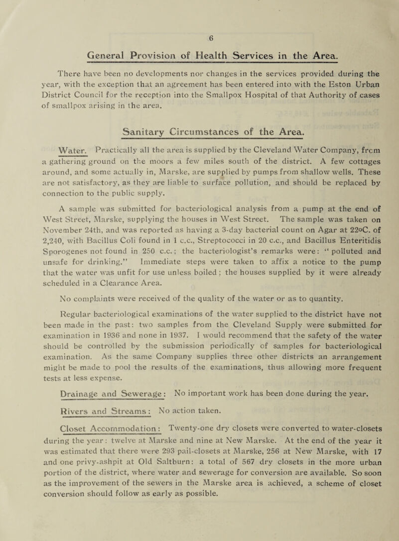 General Provision of Health Services in the Area. There have been no developments nor changes in the services provided during the year, with the exception that an agreement has been entered into with the Eston Urban District Council for the reception into the Smallpox Hospital of that Authority of cases of smallpox arising in the area. Sanitary Circumstances of the Area. Water. Practically all the area is supplied by the Cleveland Water Company, frcm a gathering ground on the moors a few miles south of the district. A few cottages around, and some actually in, Marske, are supplied by pumps from shallow wells. These are not satisfactory, as they are liable to surface pollution, and should be replaced by connection to the public supply. A sample was submitted for bacteriological analysis from a pump at the end of West Street, Marske, supplying the houses in West Street. The sample was taken on November 24th, and was reported as having a 3-day bacterial count on Agar at 22oC. of 2,240, with Bacillus Coli found in 1 c.c., Streptococci in 20 c.c., and Bacillus Enteritidis Sporogenes not found in 250 c.c.; the bacteriologist’s remarks were: “polluted and unsafe for drinking.” Immediate steps were taken to affix a notice to the pump that the water was unfit for use unless boiled ; the houses supplied by it were already scheduled in a Clearance Area. No complaints were received of the quality of the water or as to quantity. Regular bacteriological examinations of the water supplied to the district have not been made in the past: two samples from the Cleveland Supply were submitted for examination in 1936 and none in 1937. I would recommend that the safety of the water should be controlled by the submission periodically of samples for bacteriological examination. As the same Company supplies three other districts an arrangement might be made to pool the results of the examinations, thus allowing more frequent tests at less expense. Drainage and Sewerage: No important work has been done during the year. Rivers and Streams: No action taken. Closet Accommodation : Twenty-one dry closets were converted to water-closets during the year : twelve at Marske and nine at New Marske. At the end of the year it was estimated that there were 293 pail-closets at Marske, 256 at New Marske, with 17 and one privy-ashpit at Old Saltburn: a total of 567 dry closets in the more urban portion of the district, where water and sewerage for conversion are available. So soon as the improvement of the sewers in the Marske area is achieved, a scheme of closet conversion should follow as early as possible.