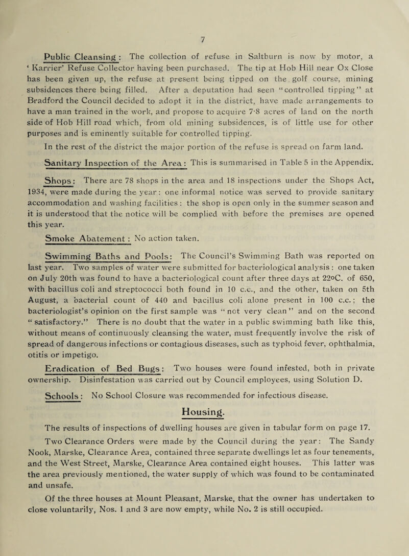 Public Cleansing : The collection of refuse in Saltburn is now by motor, a ‘ Karrier’ Refuse Collector having been purchased. The tip at Hob Hill near Ox Close has been given up, the refuse at present being tipped on the golf course, mining subsidences there being filled. After a deputation had seen “controlled tipping” at Bradford the Council decided to adopt it in the district, have made arrangements to have a man trained in the work, and propose to acquire 7-8 acres of land on the north side of Hob Hill road which, from old mining subsidences, is of little use for other purposes and is eminently suitable for controlled tipping. In the rest of the district the major portion of the refuse is spread on farm land. Sanitary Inspection of the Area: This is summarised in Table 5 in the Appendix. Shops: There are 78 shops in the area and 18 inspections under the Shops Act, 1934, were made during the year : one informal notice was served to provide sanitary accommodation and washing facilities : the shop is open only in the summer season and it is understood that the notice will be complied with before the premises are opened this year. Smoke Abatement : No action taken. Swimming Baths and Pools: The Council’s Swimming Bath was reported on last year. Two samples of water were submitted for bacteriological analysis : one taken on July 20th was found to have a bacteriological count after three days at 22°C. of 650, with bacillus coli and streptococci both found in 10 c.c., and the other, taken on 5th August, a bacterial count of 440 and bacillus coli alone present in 100 c.c.; the bacteriologist’s opinion on the first sample was “ not very clean ” and on the second “ satisfactory.” There is no doubt that the water in a public swimming bath like this, without means of continuously cleansing the water, must frequently involve the risk of spread of dangerous infections or contagious diseases, such as typhoid fever, ophthalmia, otitis or impetigo. Eradication of Bed Bugs: Two houses were found infested, both in private ownership. Disinfestation was carried out by Council employees, using Solution D. Schools : No School Closure was recommended for infectious disease. Housing. The results of inspections of dwelling houses are given in tabular form on page 17. Two Clearance Orders were made by the Council during the year: The Sandy Nook, Marske, Clearance Area, contained three separate dwellings let as four tenements, and the West Street, Marske, Clearance Area contained eight houses. This latter was the area previously mentioned, the water supply of which was found to be contaminated and unsafe. Of the three houses at Mount Pleasant, Marske, that the owner has undertaken to close voluntarily, Nos. 1 and 3 are now empty, while No. 2 is still occupied.