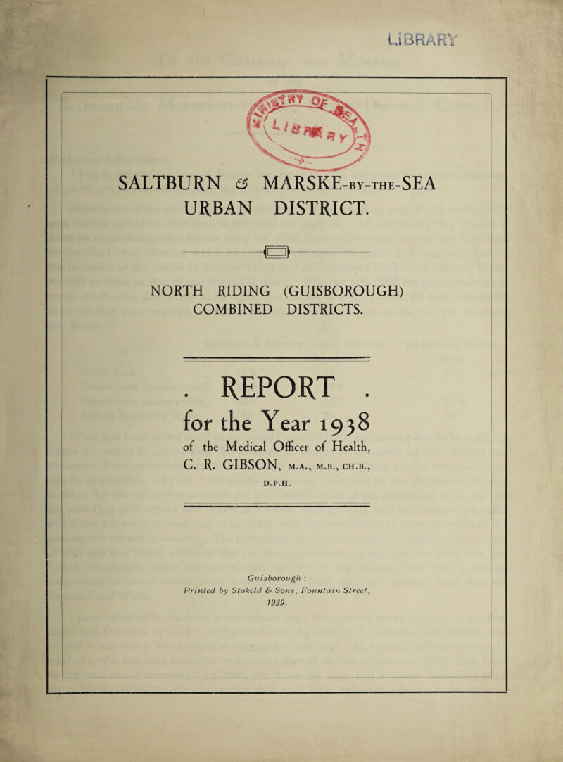 Li3RAR\' SALTBURN e; MARSKE-by-the-SEA URBAN DISTRICT. NORTH RIDING (GUISBOROUGH) COMBINED DISTRICTS. REPORT of the Medical Officer of Health, C. R. GIBSON, M.A., M.B., CH.B,, D.P.H. Guisborough : Printed by Stokcld & Sons, Fountain Street, 1939.