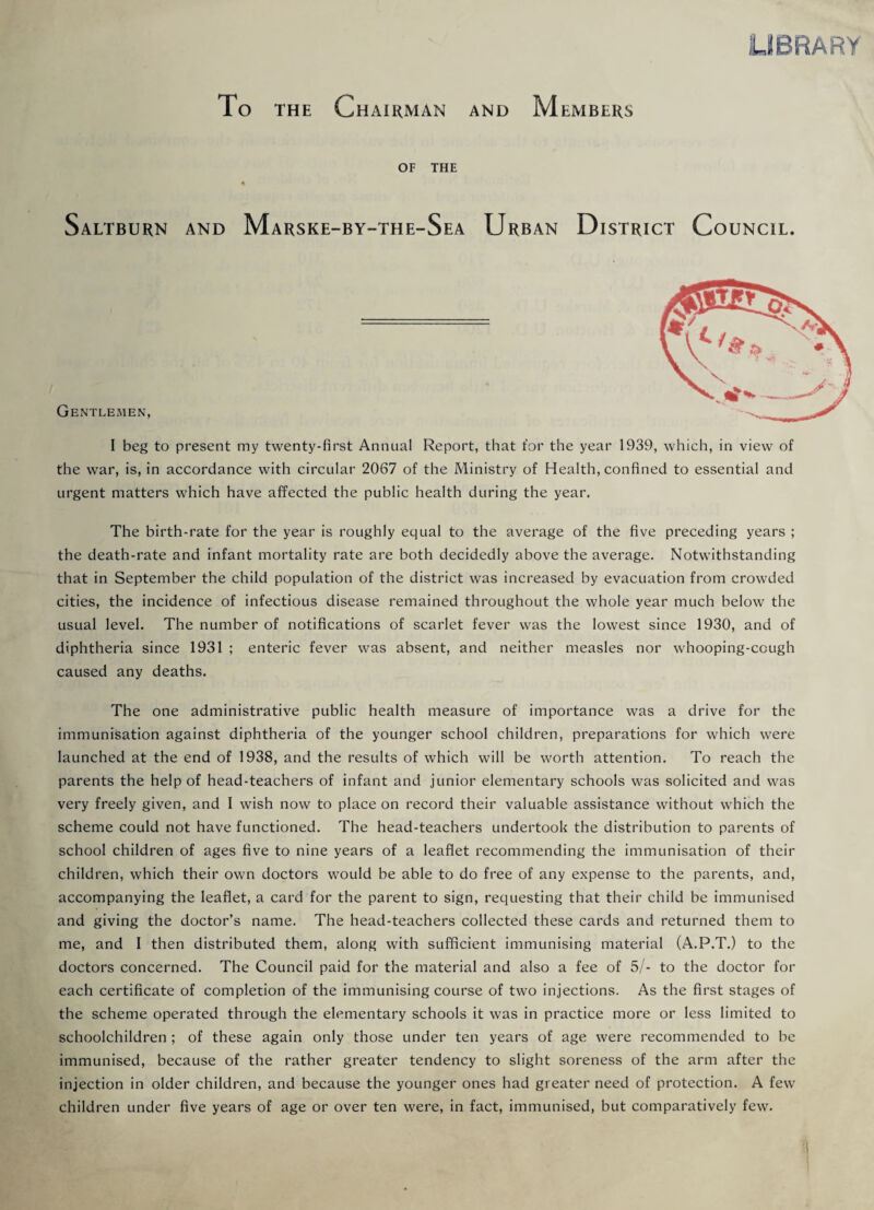 LIBRARY To the Chairman and Members OF THE Saltburn and Marske-by-the-Sea Urban District Council. Gentlemen, I beg to present my twenty-first Annual Report, that for the year 1939, which, in view of the war, is, in accordance with circular 2067 of the Ministry of Health, confined to essential and urgent matters which have affected the public health during the year. The birth-rate for the year is roughly equal to the average of the five preceding years ; the death-rate and infant mortality rate are both decidedly above the average. Notwithstanding that in September the child population of the district was increased by evacuation from crowded cities, the incidence of infectious disease remained throughout the whole year much below the usual level. The number of notifications of scarlet fever was the lowest since 1930, and of diphtheria since 1931 ; enteric fever was absent, and neither measles nor whooping-cough caused any deaths. The one administrative public health measure of importance was a drive for the immunisation against diphtheria of the younger school children, preparations for which were launched at the end of 1938, and the results of which will be worth attention. To reach the parents the help of head-teachers of infant and junior elementary schools was solicited and was very freely given, and I wish now to place on record their valuable assistance without which the scheme could not have functioned. The head-teachers undertook the distribution to parents of school children of ages five to nine years of a leaflet recommending the immunisation of their children, which their own doctors would be able to do free of any expense to the parents, and, accompanying the leaflet, a card for the parent to sign, requesting that their child be immunised and giving the doctor’s name. The head-teachers collected these cards and returned them to me, and I then distributed them, along with sufficient immunising material (A.P.T.) to the doctors concerned. The Council paid for the material and also a fee of 5/- to the doctor for each certificate of completion of the immunising course of two injections. As the first stages of the scheme operated through the elementary schools it was in practice more or less limited to schoolchildren ; of these again only those under ten years of age were recommended to be immunised, because of the rather greater tendency to slight soreness of the arm after the injection in older children, and because the younger ones had greater need of protection. A few children under five years of age or over ten were, in fact, immunised, but comparatively few.