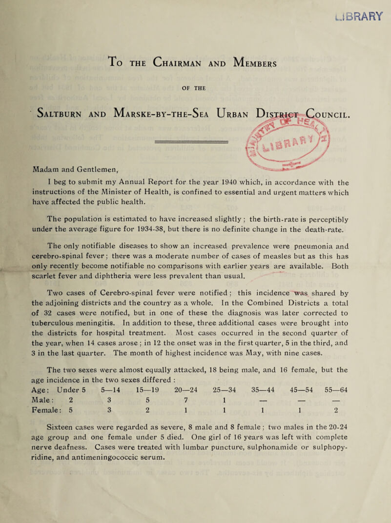 lJBRARY To THE Chairman and Members OF THE I beg to submit my Annual Report for the year 1940 which, in accordance with the instructions of the Minister of Health, is confined to essential and urgent matters which have affected the public health. The population is estimated to have increased slightly ; the birth-rate is perceptibly under the average figure for 1934-38, but there is no definite change in the death-rate. The only notifiable diseases to show an increased prevalence were pneumonia and cerebro-spinal fever; there was a moderate number of cases of measles but as this has only recently become notifiable no comparisons with earlier years are available. Both scarlet fever and diphtheria were less prevalent than usual. Two cases of Cerebro-spinal fever were notified ; this incidence was shared by the adjoining districts and the country as a whole. In the Combined Districts a total of 32 cases were notified, but in one of these the diagnosis was later corrected to tuberculous meningitis. In addition to these, three additional cases were brought into the districts for hospital treatment. Most cases occurred in the second quarter of the year, when 14 cases arose ; in 12 the onset was in the first quarter, 5 in the third, and 3 in the last quarter. The month of highest incidence was May, with nine cases. The two sexes were almost equally attacked, 18 being male, and 16 female, but the age incidence in the two sexes differed : Age: Under 5 5—14 15—19 20—24 25—34 35—44 45—54 55—64 Male: 2 3 5 7 i _ _ _ Female: 5 3 2 1 1 1 1 2 Sixteen cases were regarded as severe, 8 male and 8 female; two males in the 20-24 age group and one female under 5 died. One girl of 16 years was left with complete nerve deafness. Cases were treated with lumbar puncture, sulphonamide or sulphopy- ridine, and antimeningococcic serum.