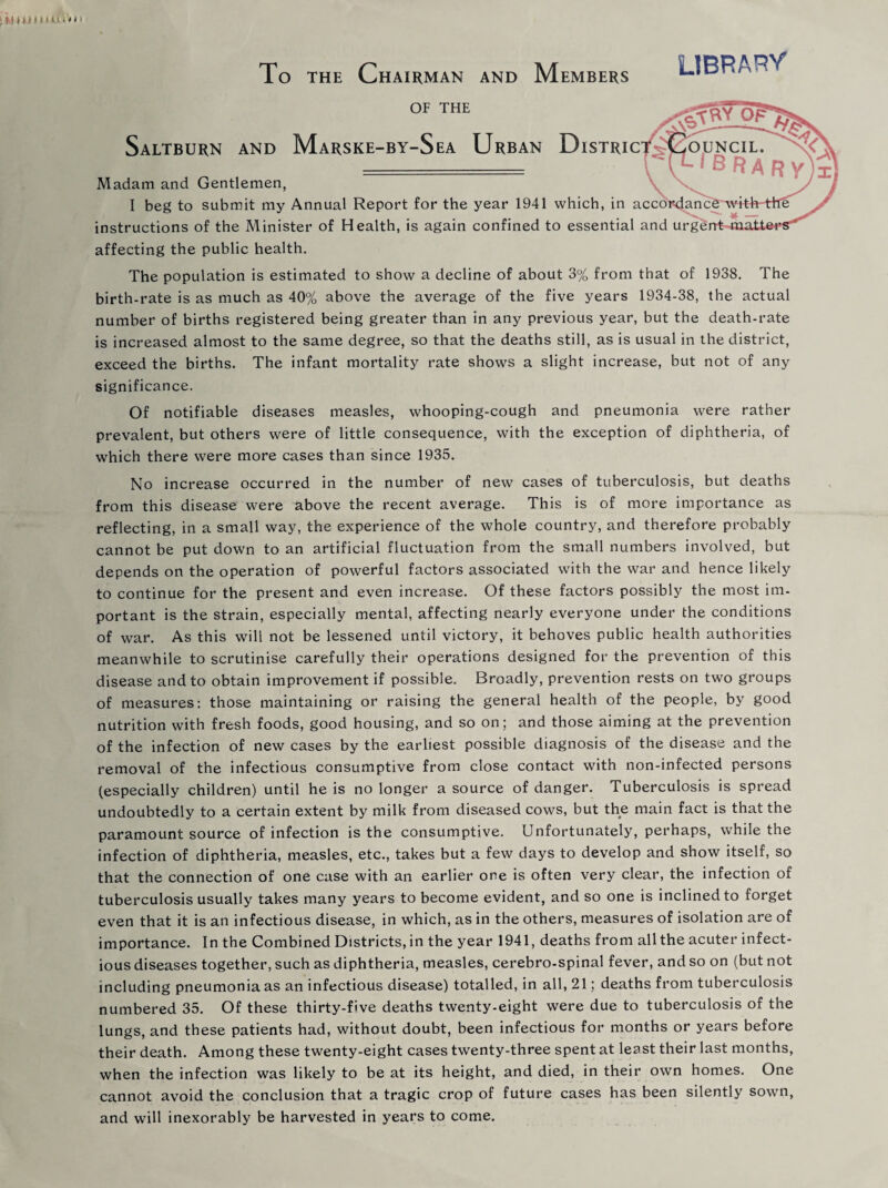 To the Chairman and Members L1BFU OF THE Saltburn and Marske-by-Sea Urban Distric Madam and Gentlemen, \ \ I beg to submit my Annual Report for the year 1941 which, in accordant instructions of the Minister of Health, is again confined to essential and urgei affecting the public health. The population is estimated to show a decline of about 3% from that of 1938. The birth-rate is as much as 40% above the average of the five years 1934-38, the actual number of births registered being greater than in any previous year, but the death-rate is increased almost to the same degree, so that the deaths still, as is usual in the district, exceed the births. The infant mortality rate shows a slight increase, but not of any significance. Of notifiable diseases measles, whooping-cough and pneumonia were rather prevalent, but others were of little consequence, with the exception of diphtheria, of which there were more cases than since 1935. No increase occurred in the number of new cases of tuberculosis, but deaths from this disease were above the recent average. This is of more importance as reflecting, in a small way, the experience of the whole country, and therefore probably cannot be put down to an artificial fluctuation from the small numbers involved, but depends on the operation of powerful factors associated with the war and hence likely to continue for the present and even increase. Of these factors possibly the most im¬ portant is the strain, especially mental, affecting nearly everyone under the conditions of war. As this will not be lessened until victory, it behoves public health authorities meanwhile to scrutinise carefully their operations designed for the prevention of this disease and to obtain improvement if possible. Broadly, prevention rests on two groups of measures: those maintaining or raising the general health of the people, by good nutrition with fresh foods, good housing, and so on; and those aiming at the prevention of the infection of new cases by the earliest possible diagnosis of the disease and the removal of the infectious consumptive from close contact with non-infected persons (especially children) until he is no longer a source of danger. Tuberculosis is spread undoubtedly to a certain extent by milk from diseased cows, but the main fact is that the paramount source of infection is the consumptive. Unfortunately, perhaps, while the infection of diphtheria, measles, etc., takes but a few days to develop and show itself, so that the connection of one case with an earlier one is often very clear, the infection of tuberculosis usually takes many years to become evident, and so one is inclined to forget even that it is an infectious disease, in which, as in the others, measures of isolation are of importance. In the Combined Districts,in the year 1941, deaths from allthe acuter infect¬ ious diseases together, such as diphtheria, measles, cerebro-spinal fever, and so on (but not including pneumonia as an infectious disease) totalled, in all, 21; deaths from tuberculosis numbered 35. Of these thirty-five deaths twenty-eight were due to tuberculosis of the lungs, and these patients had, without doubt, been infectious for months or years before their death. Among these twenty-eight cases twenty-three spent at least their last months, when the infection was likely to be at its height, and died, in their own homes. One cannot avoid the conclusion that a tragic crop of future cases has been silently sown, and will inexorably be harvested in years to come.