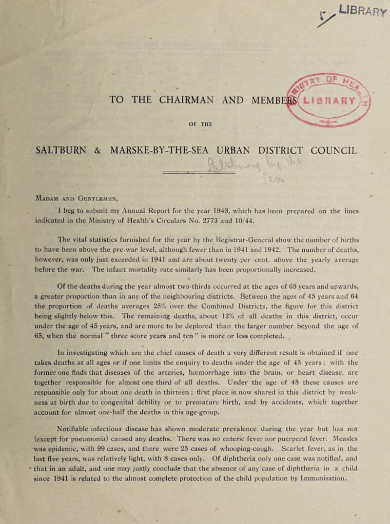 LIBRARY TO THE CHAIRMAN AND MEMB OF THE SALTBURN & MARSKE-BY-THE-SEA URBAN DISTRICT COUNCIL A> Madam and Gentlemen, I beg to submit my Annual Report for the year 1943, which has been prepared on the lines indicated in the Ministry of Health’s Circulars No. 2773 and 10/44. The vital statistics furnished for the year by the Registrar-General show the number of births to have been above the pre-war level, although fewer than in 1941 and 1942. The number of deaths, however, was only just exceeded in 1941 and are about twenty per cent, above the yearly average before the war. The infant mortality rate similarly has been proportionally increased. Of the deaths during the year almost two-thirds occurred at the ages of 65 years and upwards, a greater proportion than in any of the neighbouring districts. Between the ages of 45 years and 64 the proportion of deaths averages 25% over the Combined Districts, the figure for this district being slightly below this. The remaining deaths, about 12% of all deaths in this district, occur under the age of 45 years, and are more to be deplored than the larger number beyond the age of 65, when the normal “ three score years and ten ” is more or less completed. In investigating which are the chief causes of death a very different result is obtained if one takes deaths at all ages or if one limits the enquiry to deaths under the age of 45 years; with the former one finds that diseases of the arteries, haemorrhage into the brain, or heart disease, are together responsible for almost one-third of all deaths. Under the age of 45 these causes are responsible only for about one death in thirteen ; first place is now shared in this district by weak¬ ness at birth due to congenital debility or to premature birth, and by accidents, which together account for almost one-half the deaths in this age-group. Notifiable infectious disease has shown moderate prevalence during the year but has not (except for pneumonia) caused any deaths. There was no enteric fever nor puerperal fever. Measles was epidemic, with 99 cases, and there were 25 cases of whooping-cough. Scarlet fever, as in the last five years, was relatively light, with 8 cases only. Of diphtheria only one case was notified, and * that in an adult, and one may justly conclude that the absence of any case of diphtheria in a child since 1941 is related to the almost complete protection of the child population by Immunisation.