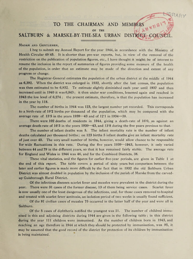 SALTBURN & TO THE CHAIRMAN AND MEMl OF the , , MARSKE-BY-THE-SEA URBAN DIST':^'(^r COUNCIL. Madam and Gentlemen, I beg to submit my Annual Report for the year 1944, in accordance with the Ministry of Health Circular 49'45. It is shorter than pre-war reports, but, in view of the removal of the restriction on the publication of population figures, etc., I have thought it might be of interest to resume the inclusion in the report of summaries of figures providing some measure of the health of the population, in order that an estimate may be made of the direction and extent of any progress or change. The Registrar-General estimates the population of the urban district at the middle of 1944 as 6,392. When the district was enlarged in 1932, shortly after the last census, the population was then estimated to be 6,932. Te estimate slightly diminished each year until 1937 and then increased until in 1940 it was 6,843 ; it then under war conditions, lessened again and reached in 1943 the low level of 6,274 ; the present estimate, therefore, is that the population has increased in the year by 118. The number of births in 1944 was 123, the largest number yet recorded. This corresponds to a birth-rate of 19*2 births per thousand of the population, which may be compared with the average rate of 15*5 in the years 1939—43 and of 12*1 in 1934—38. There were 102 deaths of residents in 1944, giving a death-rate of 16*0, as against an average death-rate of 16*3 in the years 1939—43, and 13*8 during the five years previous to that. The number of infant deaths was 5. The infant mortality rate is the number of infant deaths calculated per thousand births ; on 123 births 5 infant deaths give an infant mortality rate of just over 40. The very small number of births, however, would allow chance to be responsible for wide fluctuations in this rate. During the five years 1939—1943, however, it only varied between 44 and 79 in the different years, so that it has remained fairly stable. The average rate for England and Wales in 1944 was 46, and for the Combined Districts, 38. These vital statistics, and the figures for earlier five-year periods, are given in Table 1 at the end of this report. The table covers a period of sixty years but comparison between the later and earlier figures is made more difficult by the fact that in 1932 the old Saltburn Urban District was almost doubled in population by the inclusion of the parish of Marske from the carved- up Guisborough Rural District. Of the infectious diseases scarlet fever and measles were prevalent in the district during the year. There were 31 cases of the former disease, 13 of them being service cases. Scarlet fever is now usually one of the least dangerous of the infections, and, for those cases removed to hospital and treated with scarlet fever antitoxin, an isolation period of two weeks is usually found sufficient. Of the 81 civilian cases of measles 75 occurred in the latter half of the year and were all in Saltburn. Of the 5 cases of diphtheria notified the youngest was 21. The number of childred immu¬ nised in this and adjoining districts during 1944 are given in the following table; in this district during the year 111 children were immunised. As the number of children born in 1943, and reaching an age therefore in 1944 at which they should be protected by immunisation, was 95, it may be assumed that the good record of the district for protection of its children by immunisation is being maintained.