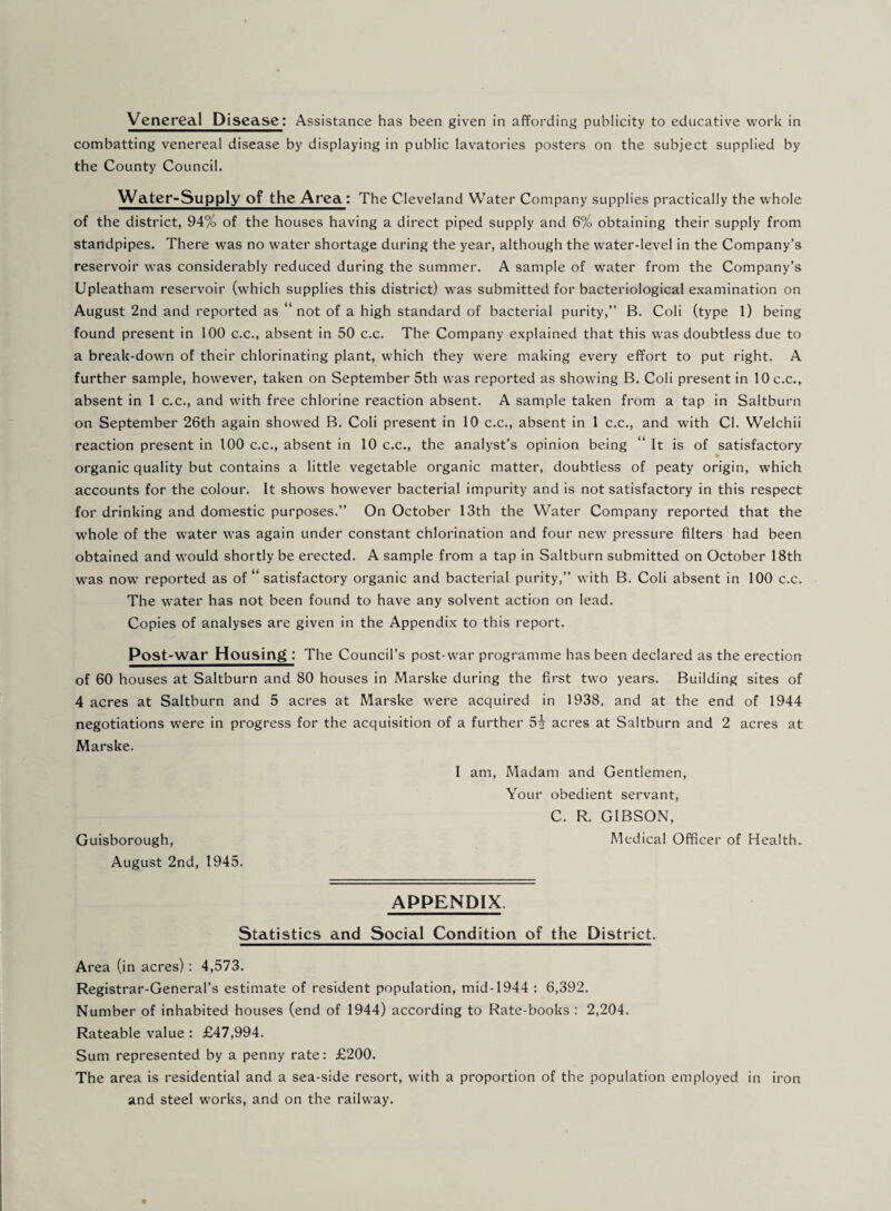 combatting venereal disease by displaying in public lavatories posters on the subject supplied by the County Council. Water-Supply of the Area: The Cleveland Water Company supplies practically the whole of the district, 94% of the houses having a direct piped supply and 6% obtaining their supply from standpipes. There was no water shortage during the year, although the water-level in the Company’s reservoir was considerably reduced during the summer. A sample of water from the Company’s Upleatham reservoir (which supplies this district) was submitted for bacteriological examination on August 2nd and reported as “ not of a high standard of bacterial purity,” B. Coli (type 1) being found present in 100 c.c,, absent in 50 c.c. The Company explained that this was doubtless due to a break-down of their chlorinating plant, which they were making every effort to put right. A further sample, however, taken on September 5th was reported as showing B. Coli present in 10 c.c., absent in 1 c.c., and with free chlorine reaction absent. A sample taken from a tap in Saltburn on September 26th again showed B. Coli present in 10 c.c., absent in 1 c.c., and with Cl. Welchii reaction present in 100 c.c,, absent in 10 c.c., the analyst’s opinion being “ It is of satisfactory » organic quality but contains a little vegetable organic matter, doubtless of peaty origin, which accounts for the colour. It shows however bacterial impurity and is not satisfactory in this respect for drinking and domestic purposes.” On October 13th the Water Company reported that the whole of the water was again under constant chlorination and four new pressure filters had been obtained and would shortly be erected. A sample from a tap in Saltburn submitted on October 18th was now reported as of “ satisfactory organic and bacterial purity,” with B. Coli absent in 100 c.c. The water has not been found to have any solvent action on lead. Copies of analyses are given in the Appendix to this report. Post-war Housing : The Council’s post-war programme has been declared as the erection of 60 houses at Saltburn and 80 houses in Marske during the first two years. Building sites of 4 acres at Saltburn and 5 acres at Marske were acquired in 1938, and at the end of 1944 negotiations were in progress for the acquisition of a further 5^ acres at Saltburn and 2 acres at Marske. I am. Madam and Gentlemen, Your obedient servant, C. R. GIBSON, Guisborough, Medical Officer of Health. August 2nd, 1945. APPENDIX. Statistics and Social Condition of the District. Area (in acres) : 4,573, Registrar-General’s estimate of resident population, mid-1944 : 6,392, Number of inhabited houses (end of 1944) according to Rate-books : 2,204. Rateable value : £47,994. Sum represented by a penny rate: £200. The area is residential and a sea-side resort, with a proportion of the population employed in iron and steel w'orks, and on the railway.
