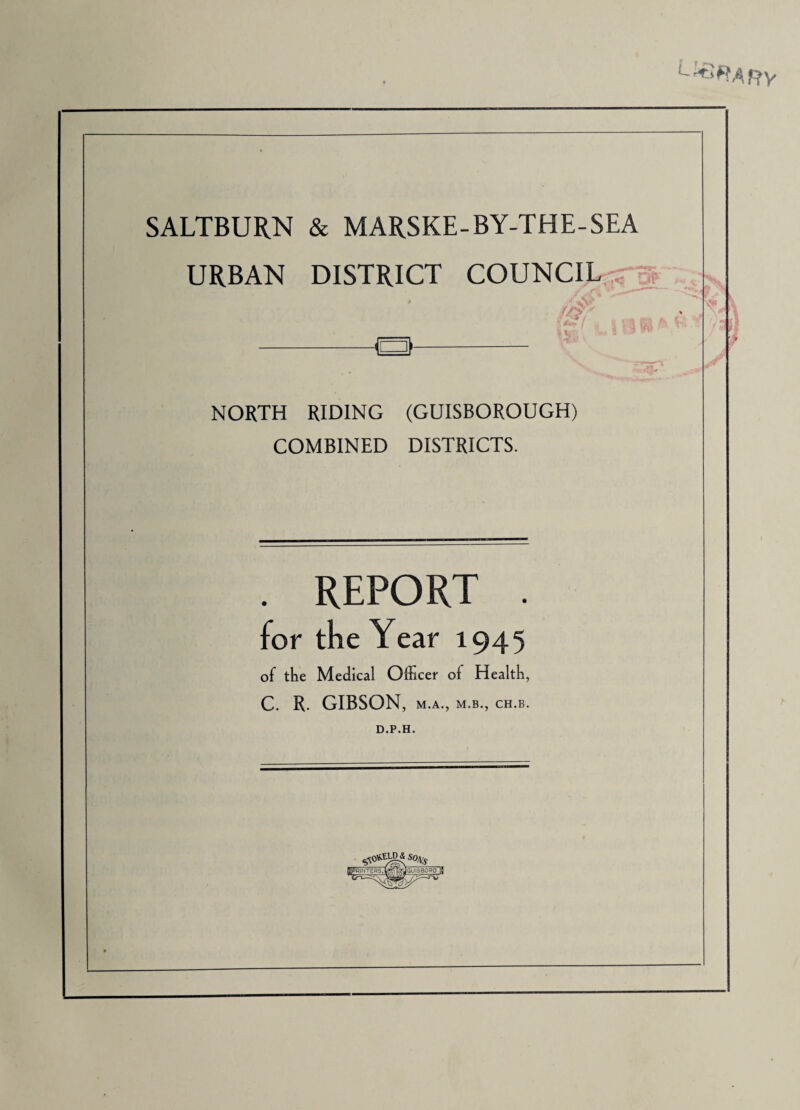 SALTBUR.N & MAR.SKE-BY-THE-SEA URBAN DISTRICT COUNCIL ,^ ^ NORTH RIDING (GUISBOROUGH) COMBINED DISTRICTS. . REPORT . for the Year 1945 of the Medical Officer of Health, C. R. GIBSON, M.A., M.B., CH.B, D.P.H.