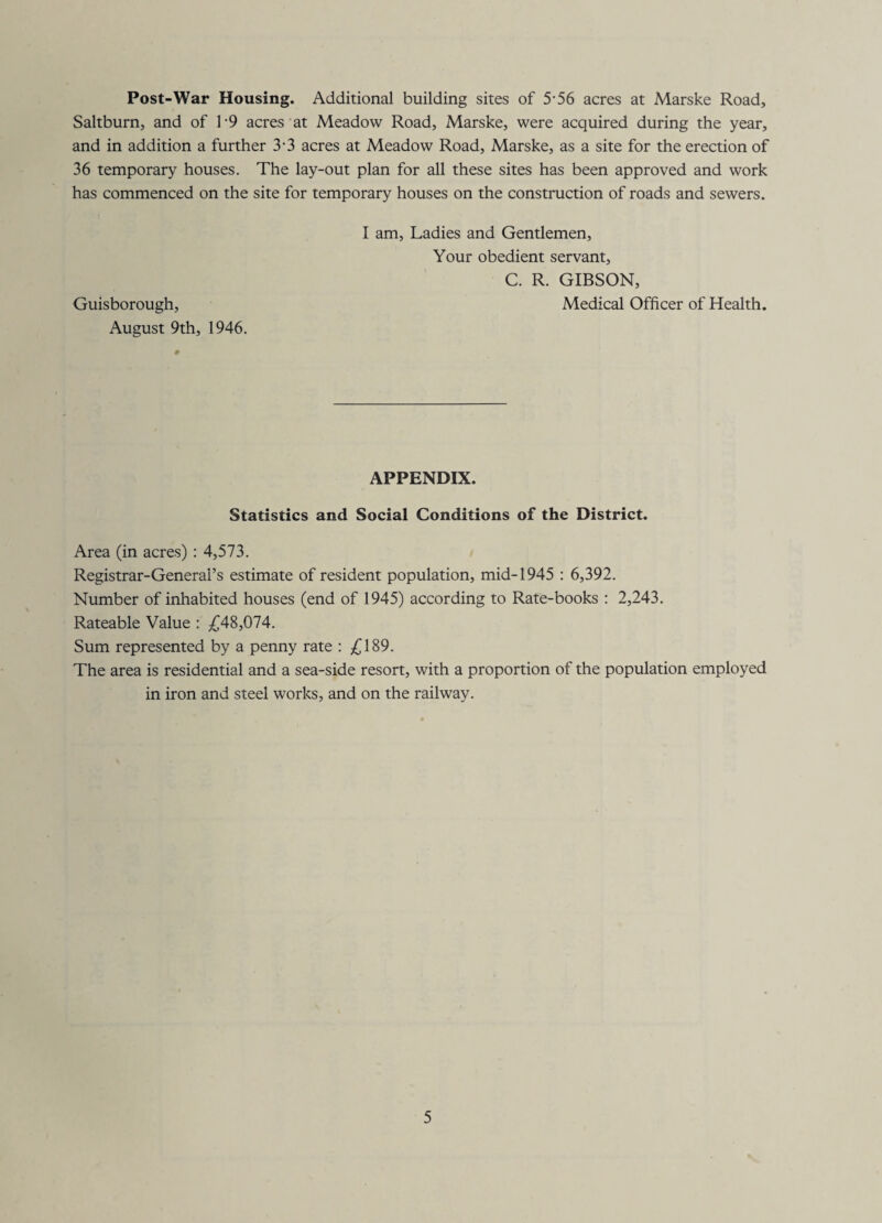 Post-War Housing. Additional building sites of 5-56 acres at Marske Road, Saltburn, and of 1'9 acres at Meadow Road, Marske, were acquired during the year, and in addition a further 3-3 acres at Meadow Road, Marske, as a site for the erection of 36 temporary houses. The lay-out plan for all these sites has been approved and work has commenced on the site for temporary houses on the construction of roads and sewers. I am. Ladies and Gentlemen, Your obedient servant, C. R. GIBSON, Guisborough, Medical Officer of Health. August 9th, 1946. APPENDIX. Statistics and Social Conditions of the District. Area (in acres) : 4,573. Registrar-General’s estimate of resident population, mid-1945 : 6,392. Number of inhabited houses (end of 1945) according to Rate-books : 2,243. Rateable Value : £A%,Q)1A. Sum represented by a penny rate : /)189. The area is residential and a sea-side resort, with a proportion of the population employed in iron and steel works, and on the railway.