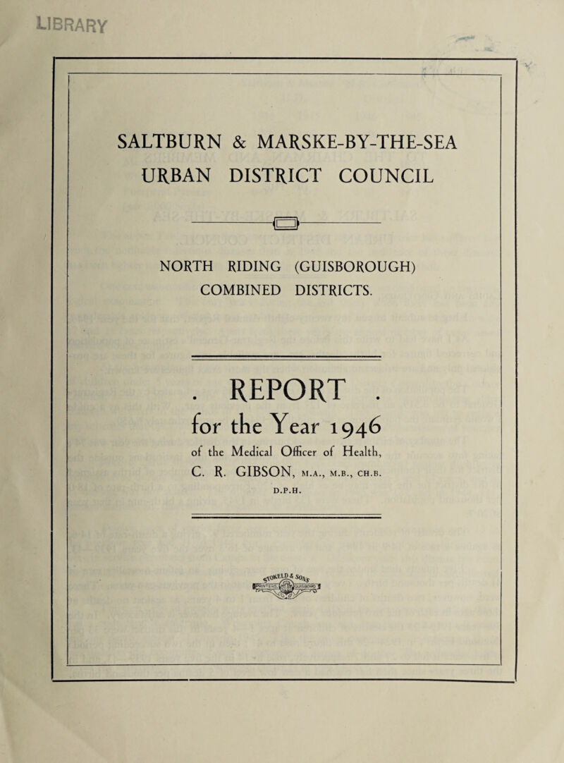 LIBRARY SALTBURN & MARSKE-BY-THE-SEA URBAN DISTRICT COUNCIL NORTH RIDING (GUISBOROUGH) COMBINED DISTRICTS. . REPORT . for the Year 1946 of the Medical Officer of Health, C. R. GIBSON, M.A., M.B., CH.B. D.P.H. S0\s flpPlNTE^S, (