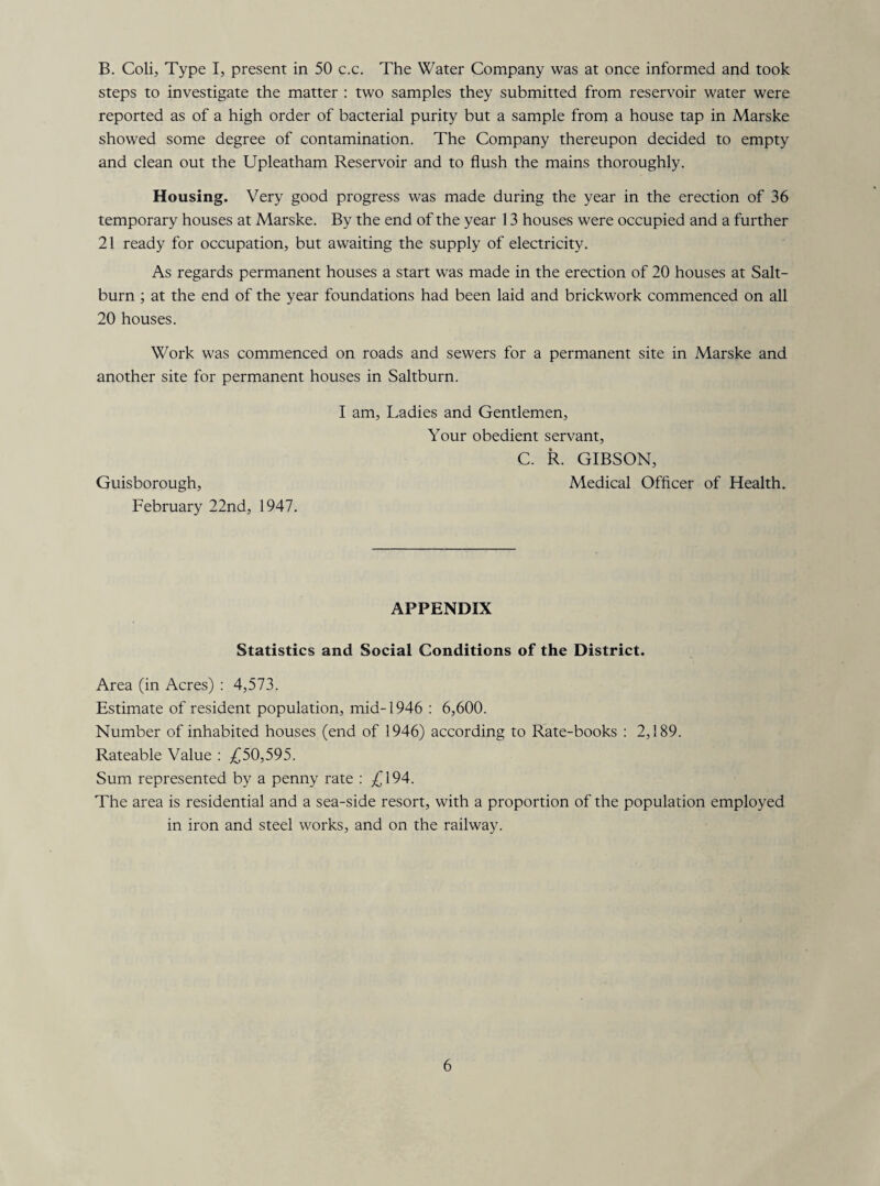 B. Coli, Type I, present in 50 c.c. The Water Company was at once informed and took steps to investigate the matter : two samples they submitted from reservoir water were reported as of a high order of bacterial purity but a sample from a house tap in Marske showed some degree of contamination. The Company thereupon decided to empty and clean out the Upleatham Reservoir and to flush the mains thoroughly. Housing. Very good progress was made during the year in the erection of 36 temporary houses at Marske. By the end of the year 13 houses were occupied and a further 21 ready for occupation, but awaiting the supply of electricity. As regards permanent houses a start was made in the erection of 20 houses at Salt- burn ; at the end of the year foundations had been laid and brickwork commenced on all 20 houses. Work was commenced on roads and sewers for a permanent site in Marske and another site for permanent houses in Saltburn. I am, Ladies and Gentlemen, Your obedient servant, C. R. GIBSON, Guisborough, Medical Officer of Health. February 22nd, 1947. APPENDIX Statistics and Social Conditions of the District. Area (in Acres) : 4,573. Estimate of resident population, mid-1946 : 6,600. Number of inhabited houses (end of 1946) according to Rate-books : 2,189. Rateable Value : £50,595. Sum represented by a penny rate : £194. The area is residential and a sea-side resort, with a proportion of the population employed in iron and steel works, and on the railway.