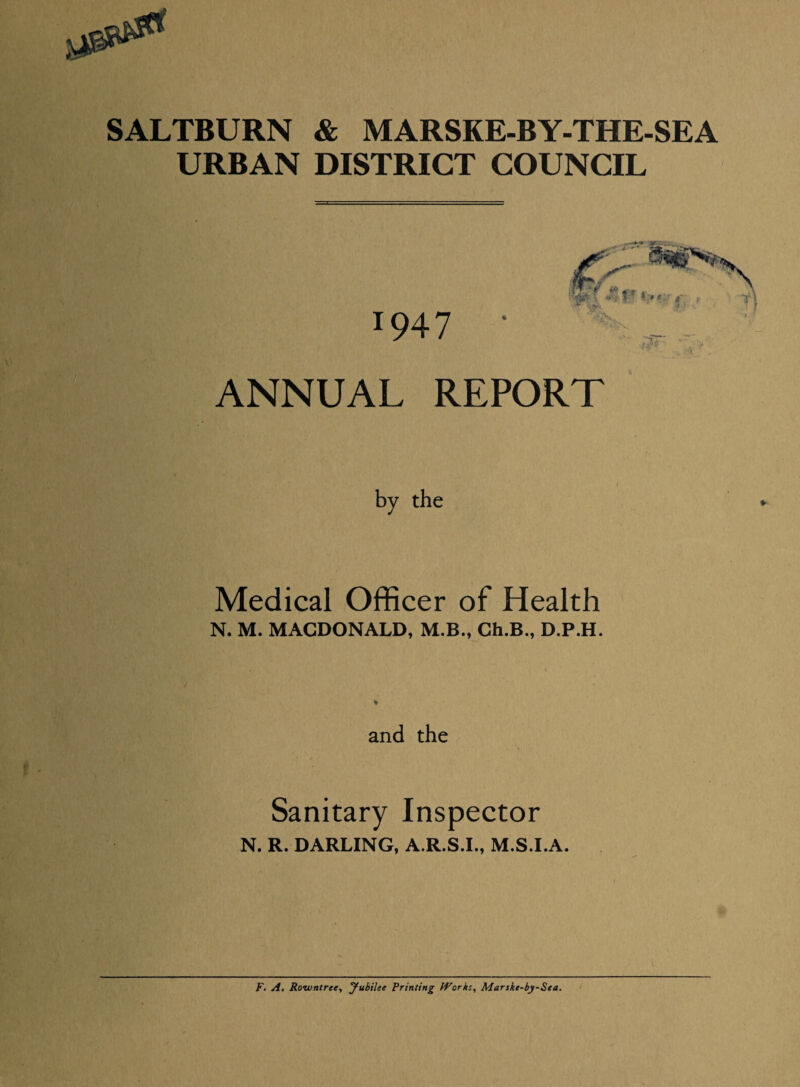 SALTBURN & MARSKE-BY-THE-SEA URBAN DISTRICT COUNCIL 1947 'isr ANNUAL REPORT by the Medical Officer of Health N. M. MACDONALD, M.B., Ch.B., D.P.H. and the Sanitary Inspector N. R. DARLING, A.R.S.I., M.S.I.A. F. A. Rowntree, yubilee Printing Works, Marskt-by-Sta. •