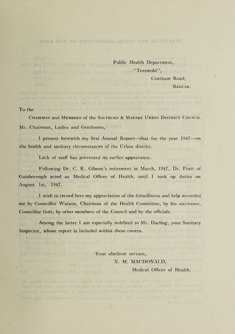Public Health Department, “Teeswold”, Coatham Road, Redcar. To the Chairman and Members of the Saltburn & Marske Urban District Council Mr. Chairman, Ladies and Gentlemen, I present herewith my first Annual Report—that for the year 1947—on the health and sanitary circumstances of the Urban district. Lack of staff has prevented its earlier appearance. Following Dr. C. R. Gibson’s retirement in March, 1947, Dr. Pratt of Guisborough acted as Medical Officer of Health, until 1 took up duties on August 1st, 1947. I wish to record here my appreciation of the friendliness and help accorded me by Councillor Watson, Chairman of the Health Committee, by his successor, Councillor Gott, by other members of the Council and by the officials. Among the latter I am especially indebted to Mr. Darling, your Sanitary Inspector, whose report is included within these covers. Your obedient servant, N. M. MACDONALD, Medical Officer of Health.