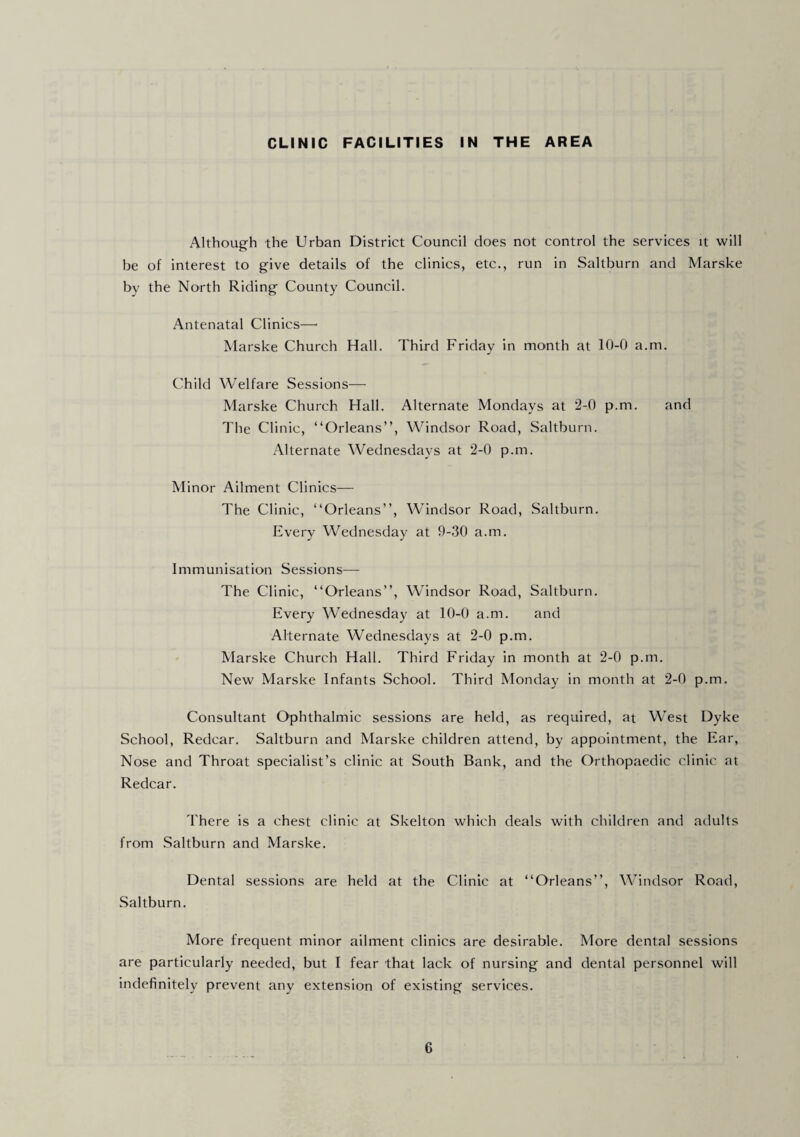 CLINIC FACILITIES IN THE AREA Although the Urban District Council does not control the services it will be of interest to give details of the clinics, etc., run in Saltburn and Marske by the North Riding County Council. Antenatal Clinics—' Marske Church Hall. Third Friday in month at 10-0 a.m. Child Welfare Sessions— Marske Church Hall. Alternate Mondays at 2-0 p.m. and The Clinic, “Orleans”, Windsor Road, Saltburn. Alternate Wednesdays at 2-0 p.m. Minor Ailment Clinics— The Clinic, “Orleans”, Windsor Road, Saltburn. Every Wednesday at 9-30 a.m. Immunisation Sessions— The Clinic, “Orleans”, Windsor Road, Saltburn. Every Wednesday at 10-0 a.m. and Alternate Wednesdays at 2-0 p.m. Marske Church Hall. Third Friday in month at 2-0 p.m. New Marske Infants School. Third Monday in month at 2-0 p.m. Consultant Ophthalmic sessions are held, as required, at West Dyke School, Redcar. Saltburn and Marske children attend, by appointment, the Ear, Nose and Throat specialist’s clinic at South Bank, and the Orthopaedic clinic at Redcar. There is a chest clinic at Skelton which deals with children and adults from Saltburn and Marske. Dental sessions are held at the Clinic at “Orleans”, Windsor Road, Saltburn. More frequent minor ailment clinics are desirable. More dental sessions are particularly needed, but I fear that lack of nursing and dental personnel will indefinitely prevent any extension of existing services.
