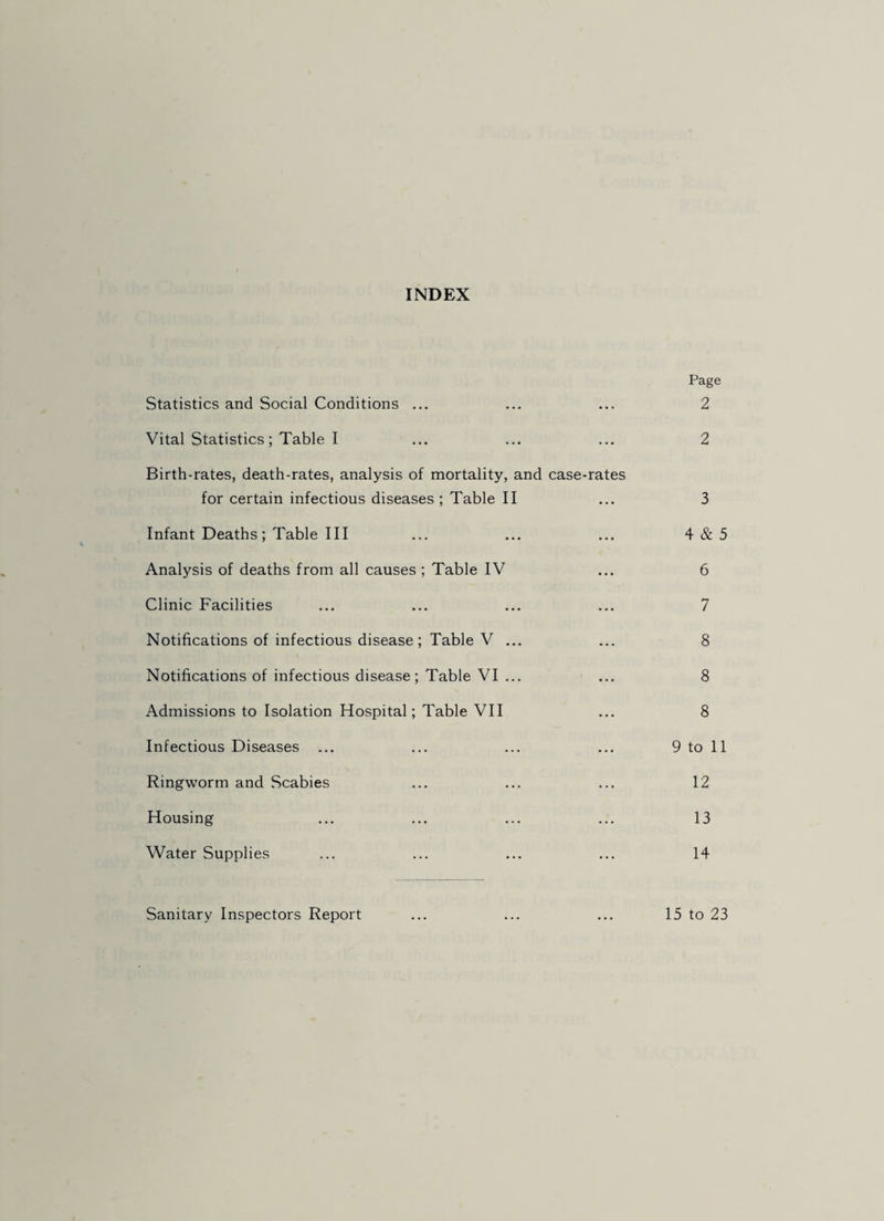 INDEX Page Statistics and Social Conditions ... ... ... 2 Vital Statistics; Table I ... ... ... 2 Birth-rates, death-rates, analysis of mortality, and case-rates for certain infectious diseases ; Table II ... 3 Infant Deaths; Table III ... ... ... 4&5 Analysis of deaths from all causes ; Table IV ... 6 Clinic Facilities ... ... ... ... 7 Notifications of infectious disease; Table V ... ... 8 Notifications of infectious disease; Table VI ... ... 8 Admissions to Isolation Hospital; Table VII ... 8 Infectious Diseases ... ... ... ... 9 to 11 Ringworm and Scabies ... ... ... 12 Housing ... ... ... ... 13 Water Supplies ... ... ... ... 14 Sanitary Inspectors Report ... ... ... 15 to 23