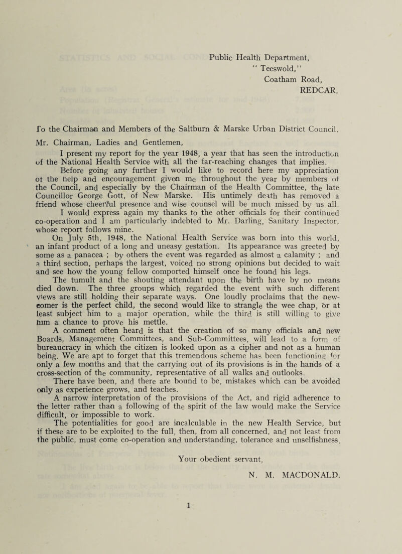 Public Health Department, “ Teeswold, Coatham Road, REDCAR. fo the Chairman and Members of the Saltburn & Marske Urban District Council. Mr. Chairman, Ladies and Gentlemen, I present my report for the year 1948, a year that has seen the introduction of the National Health Service with all the far-reaching changes that implies. Before going any further I would like to record here my appreciation ot the Help and encouragement given me throughout the year by members of the Council, and especially by the Chairman of the Health Committee, the late Councillor George Gott, of New Marske. His untimely death has removed a friend whose cheerful presence and wise counsel will be much missed by us all. I would express again my thanks to the other officials for their continued co-operation and I am particularly indebted to Mr. Darling, Sanitary Inspector, whose report follows mine. On July 5th, 1948, the National Health Service was born into this world, an infant product of a long and uneasy gestation. Its appearance was greeted by some as a panacea ; by others the event was regarded as almost a calamity ; and a third section, perhaps the largest, voiced no strong opinions but decided to wait and see how the young fellow comported himself once he found his legs. The tumult and. the shouting attendant upon the birth have by no means died down. The three groups which regarded the event with such different views are still holding their separate ways. One loudly proclaims that the new¬ comer is the perfect child, the second would like to strangle the wee chap, or at least subject him to a major operation, while the third, is still willing to give pirn a chance to prove his mettle. A comment often heard is that the creation of so many officials and new Boards, Management Committees, and Sub-Committees, will lead to a form of bureaucracy in which the citizen is. looked upon as a cipher and not as a human being. We are apt to forget that this tremendous scheme has been functioning for only a few months and that the carrying out of its provisions is in the hands of a cross-section of the community, representative of all walks and outlooks. There have been, and. there are bound to be, mistakes which can be avoided only as experience grows, and teaches. A narrow interpretation of the provisions of the Act, and rigid adherence to the letter rather than a following of the spirit of the law would make the Service difficult, or impossible to work. The potentialities for good are incalculable iri the new Health Service, but if these are to be exploited to the full, then, from all concerned, and not least from the public, must come co-operation and understanding, tolerance and unselfishness. Your obedient servant, N. M. MACDONALD. 1