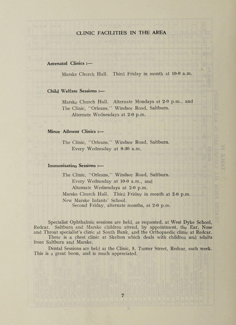 CLINIC FACILITIES IN THE AREA Antenatal Clinics :— Marske Church Hall. Third Friday in month at 10-0 a.m. Child Welfare Sessions :— Marske Church Hall. Alternate Mondays at 2-0 p.m., and The Clinic, “Orleans,” Windsor Road, Saltburn. Alternate Wednesdays at 2-0 p.m. Minor Ailment Clinics :— The Clinic, “Orleans,” Windsor Road, Saltburn. Every Wednesday at 9-30 a.m. Immunisation Sessions :— The Clinic, “Orleans,” Windsor Road, Saltburn. Every Wednesday at 10-0 a.m., and Alternate Wednesdays at 2-0 p.m. Marske Church Hall. Third Friday in month at 2-0 p.m. New Marske Infants’ School. Second Friday, alternate months, at 2-0 p.m. Specialist Ophthalmic sessions are held, as requested, at West Dyke School, Redcar. Saltburn and Marske children attend, by appointment, the Ear, Nose and Throat specialist’s clinic at South Bank, and the Orthopaedic clinic at Redcar. There is a chest clinic at Skelton which deals with children and adults from Saltburn and Marske. Dental Sessions are held at the Clinic, 5, Turner Street, Redcar, each week. This is a great boon, and is much appreciated.