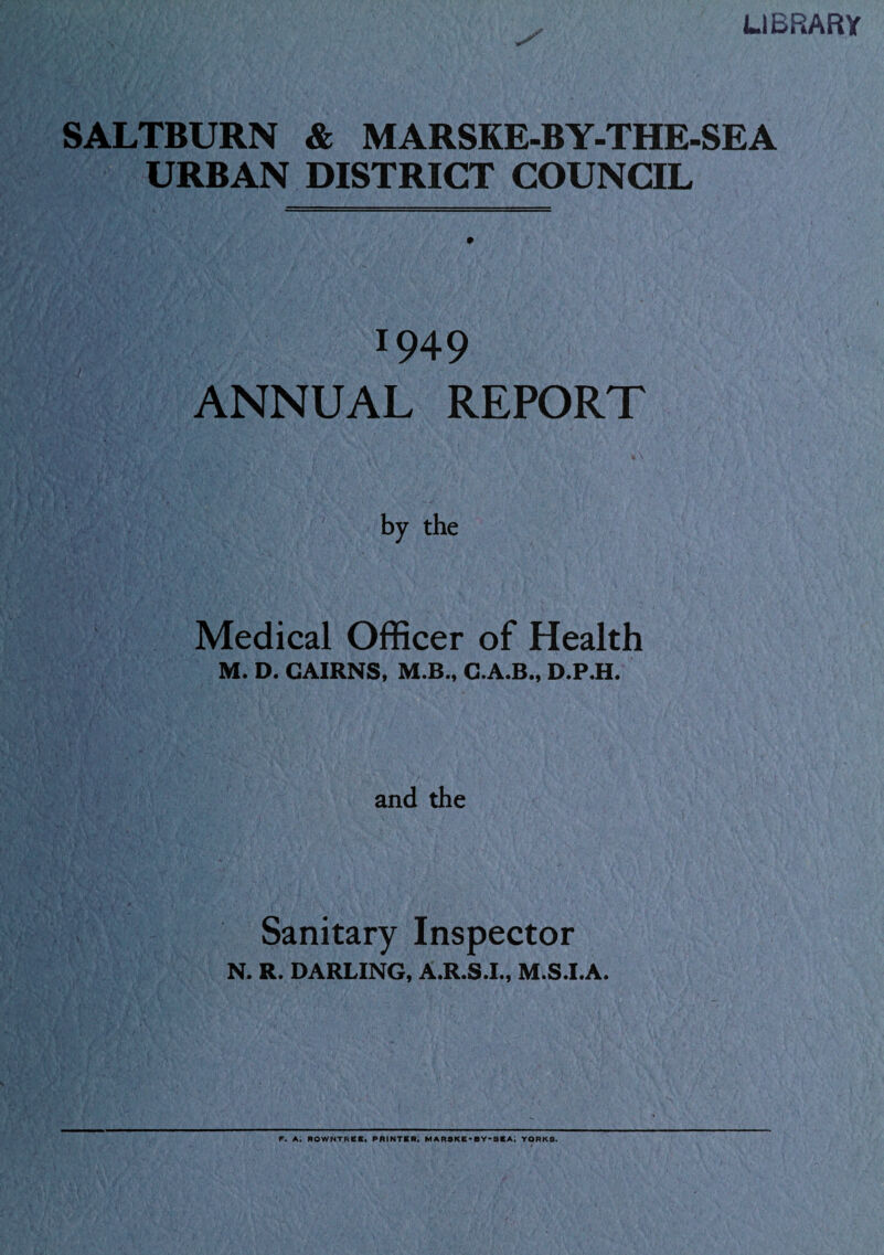 LIBRARY SALTBURN & MARSKE-BY-THE-SEA URBAN DISTRICT COUNCIL 1949 ANNUAL REPORT by the Medical Officer of Health M. D. CAIRNS, M.B., C.A.B., D.P.H. and the Sanitary Inspector N. R. DARLING, A.R.S.I., M.S.I.A. F. A. ROWNTRCKt PRINTBR; MARSKB^BY-SBA; YORKS.