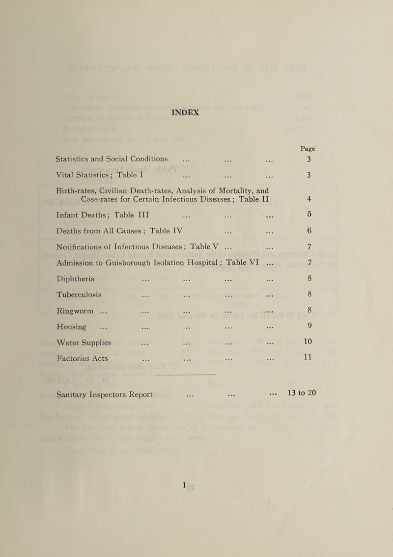 INDEX Statistics and Social Conditions Vital Statistics ; Table I Birth-rates, Civilian Death-rates, Analysis of Mortality, and Case-rates for Certain Infectious Diseases; Table II Infant Deaths ; Table III Deaths from All Causes ; Table IV Notifications of Infectious Diseases ; Table V ... Admission to Guisborough Isolation Hospital; Table VI . Diphtheria Tuberculosis Ringworm ... Housing Water Supplies Factories Acts Page 3 3 4 5 6 7 7 8 8 8 9 10 11 Sanitary Inspectors Report 13 to 20