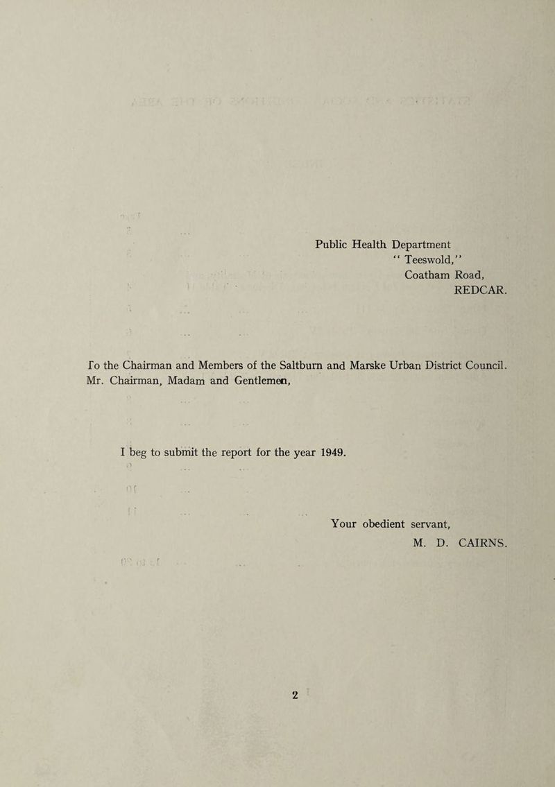 Public Health Department  Teeswold,” Coatham Road, REDCAR. To the Chairman and Members of the Saltbum and Marske Urban District Council. Mr. Chairman, Madam and Gentlemen, I beg to submit the report for the year 1949. Your obedient servant, M. D. CAIRNS.