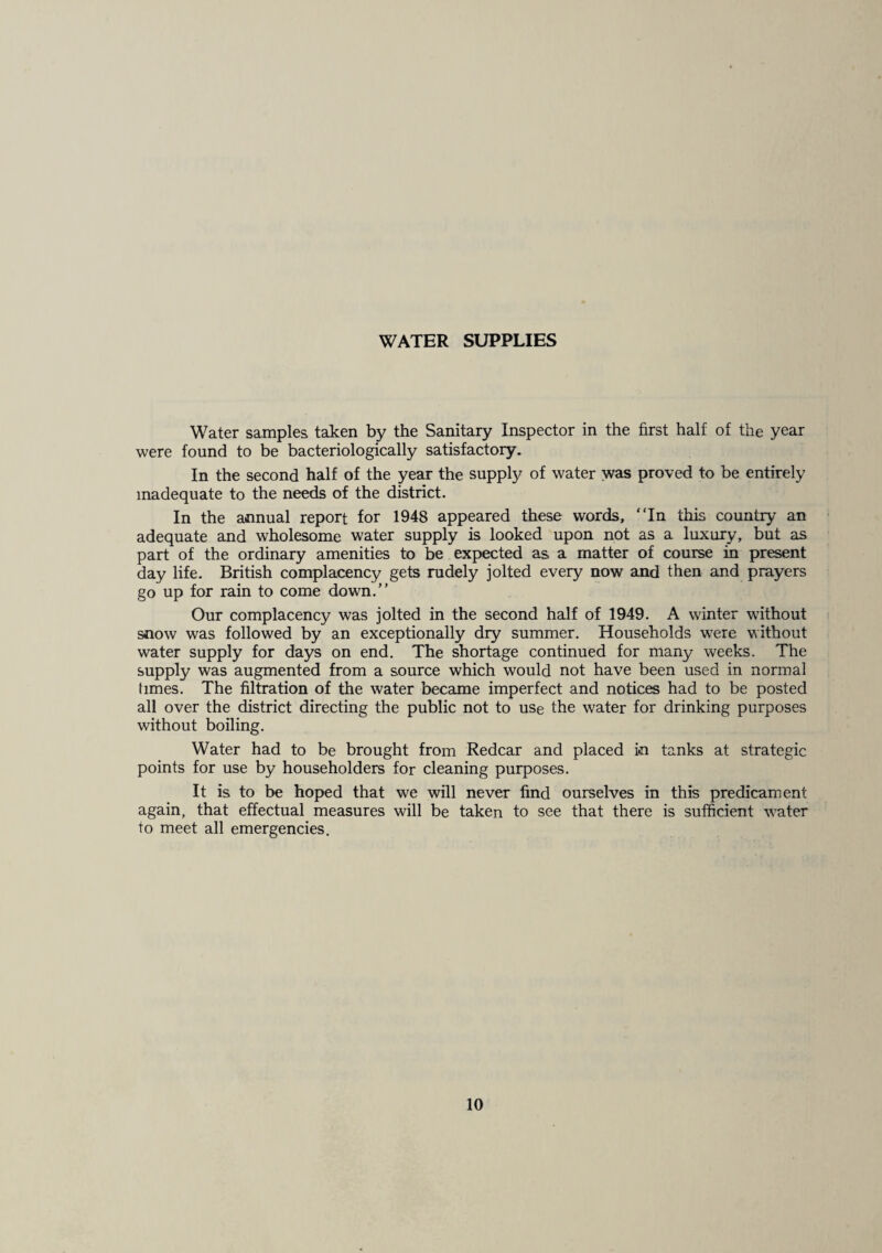 WATER SUPPLIES Water samples taken by the Sanitary Inspector in the first half of the year were found to be bacteriologically satisfactory. In the second half of the year the supply of water was proved to be entirely inadequate to the needs of the district. In the annual report for 1948 appeared these words, “In this country an adequate and wholesome water supply is looked upon not as a luxury, but as part of the ordinary amenities to be expected as a matter of course in present day life. British complacency gets rudely jolted every now and then and prayers go up for rain to come down.” Our complacency was jolted in the second half of 1949. A winter without snow was followed by an exceptionally dry summer. Households were without water supply for days on end. The shortage continued for many weeks. The supply was augmented from a source which would not have been used in normal times. The filtration of the water became imperfect and notices had to be posted all over the district directing the public not to use the water for drinking purposes without boiling. Water had to be brought from Redcar and placed in tanks at strategic points for use by householders for cleaning purposes. It is to be hoped that we will never find ourselves in this predicament again, that effectual measures will be taken to see that there is sufficient water to meet all emergencies.