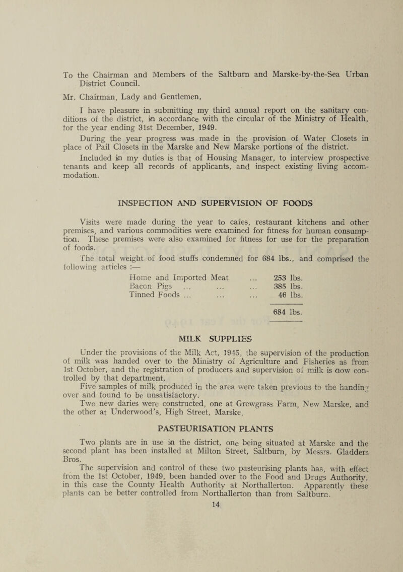 To the Chairman and Members of the Saltburn and Marske-by-the-Sea Urban District Council. Mr. Chairman, Lady and Gentlemen, I have pleasure in submitting my third annual report on the sanitary con¬ ditions of the district, in accordance with the circular of the Ministry of Health, tor the year ending 31st December, 1949. During the year progress was made in the provision of Water Closets in place of Pail Closets in the Marske and New Marske portions of the district. Included in my duties is that of Housing Manager, to interview prospective tenants and keep all records of applicants, and inspect existing living accom¬ modation. INSPECTION AND SUPERVISION OF FOODS Visits were made during the year to cafes, restaurant kitchens and other premises, and various commodities were examined for fitness for human consump¬ tion. These premises were also examined for fitness for use for the preparation of foods. The total weight of food stuffs condemned for 684 lbs., and comprised the following articles ;— Home and Imported Meat ... 253 lbs. Bacon Pigs ... ... ... 385 lbs. Tinned Foods ... ... ... 46 lbs. 684 lbs. MILK SUPPLIES Under the provisions of the Milk Act, 1945, the supervision of the production of milk was handed over to the Ministry of Agriculture and F^'isheries as from 1st October, and the registration of producers and supervision of milk is now con¬ trolled by that department. Five samples of milk produced in the area were taken previous to the handing over and found to be unsatisfactory. Two new daries were constructed, one at Grewgrass Farm, New Marske, and the other at Underwood’s, High Street, Marske. PASTEURISATION PLANTS Two plants are in use in the district, one being situated at Marske and the second plant has been installed at Milton Street, Skltburn, by Messrs. Gladders. Bros. The supervision and control of these two pasteurising plants has, with effect from the 1st October, 1949, been handed over to the Food and Drugs Authority, in this case the County Health Authority at Northallerton. Apparently these plants can be better controlled from Northallerton than from Saltburn.