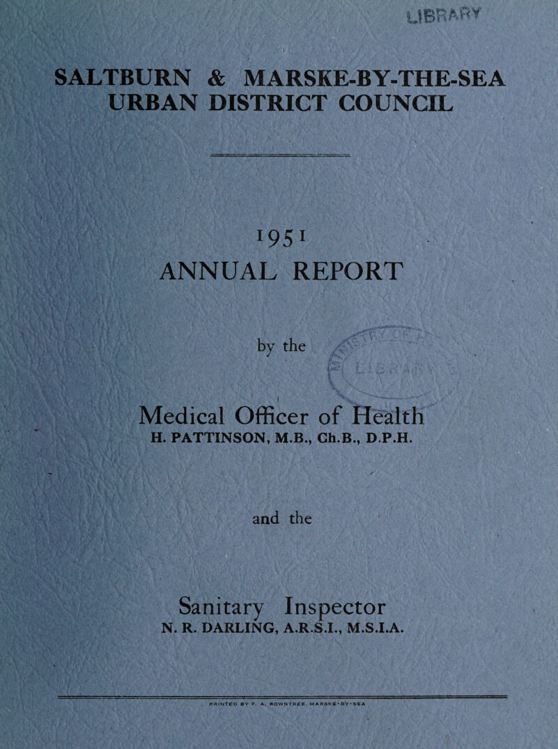 UBRAfW SALTBURN & MARSKE-BY-THE-SEA URBAN DISTRICT COUNCIL l95l ANNUAL REPORT by the Medical Officer of Health H. PATTINSON, M.B., Ch.B., D.P.H. and the Sanitary Inspector N. R. DARLING, A.R.S.I., M.S.I.A. POINTED BY F. A. ROWNTREE. MARSKE-BY'SEA