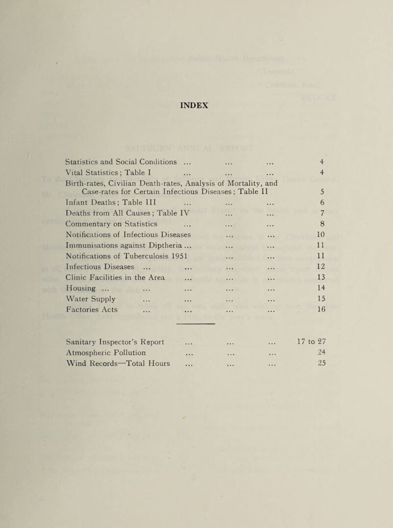 INDEX Statistics and Social Conditions ... ... ... 4 Vital Statistics; Table I ... ... ... 4 Birth-rates, Civilian Death-rates, Analysis of Mortality, and Case-rates for Certain Infectious Diseases; Table II 5 Infant Deaths; Table III ... ... ... 6 Deaths from All Causes; Table IV ... ... 7 Commentary on Statistics ... ... ... 8 Notifications of Infectious Diseases ... ... 10 Immunisations against Diptheria... ... ... 11 Notifications of Tuberculosis 1951 ... ... 11 Infectious Diseases ... ... ... ... 12 Clinic Facilities in the Area ... ... ... 13 Housing ... ... ... ... ... 14 Water Supply ... ... ... ... 15 Factories Acts ... ... ... ... 16 Sanitary Inspector’s Report ... ... ... 17 to 27 Atmospheric Pollution ... ... ... 24 Wind Records—Total Hours ... ... ... 25
