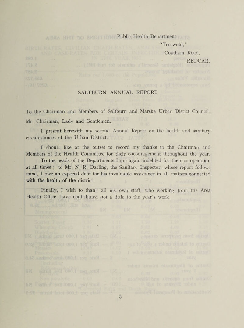 Public Health Department, “Teeswold,” Coatham Road, REDCAR. SALTBURN ANNUAL REPORT To the Chairman and Members of Saltburn and Marske Urban Disrict Council. Mr. Chairman, Lady and Gentlemen, I present herewith my second Annual Report on the health and sanitary circumstances of the Urban District. I should like at the outset to record my thanks to the Chairman and Members of the Health Committee for their encouragement throughout the year. To the heads of the Departments I am again indebted for their co-operation at all times ; to Mr. N. R. Darling, the Sanitary Inspector, whose report follows mine, I owe an especial debt for his invaluable assistance in all matters connected with the health of the district. Finally, I wish to thank all my own staff, who working from the Area Health Office, have contributed not a little to the year’s work.