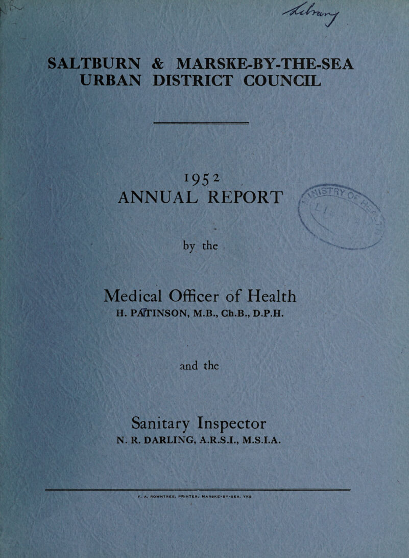 7 SALTBURN & MARSKE-BY-THE-SEA URBAN DISTRICT COUNCIL 1952 ANNUAL REPORT ; Ifc \ by the Medical Officer of Health H. PATTINSON, M.B., Gh.B., D.P.H. and the Sanitary Inspector N. R. DARLING, A.R.S.I., M.S.I.A. F. A. ROWNTREE. PRINTER. MARBK£• BY*SEA. YKS