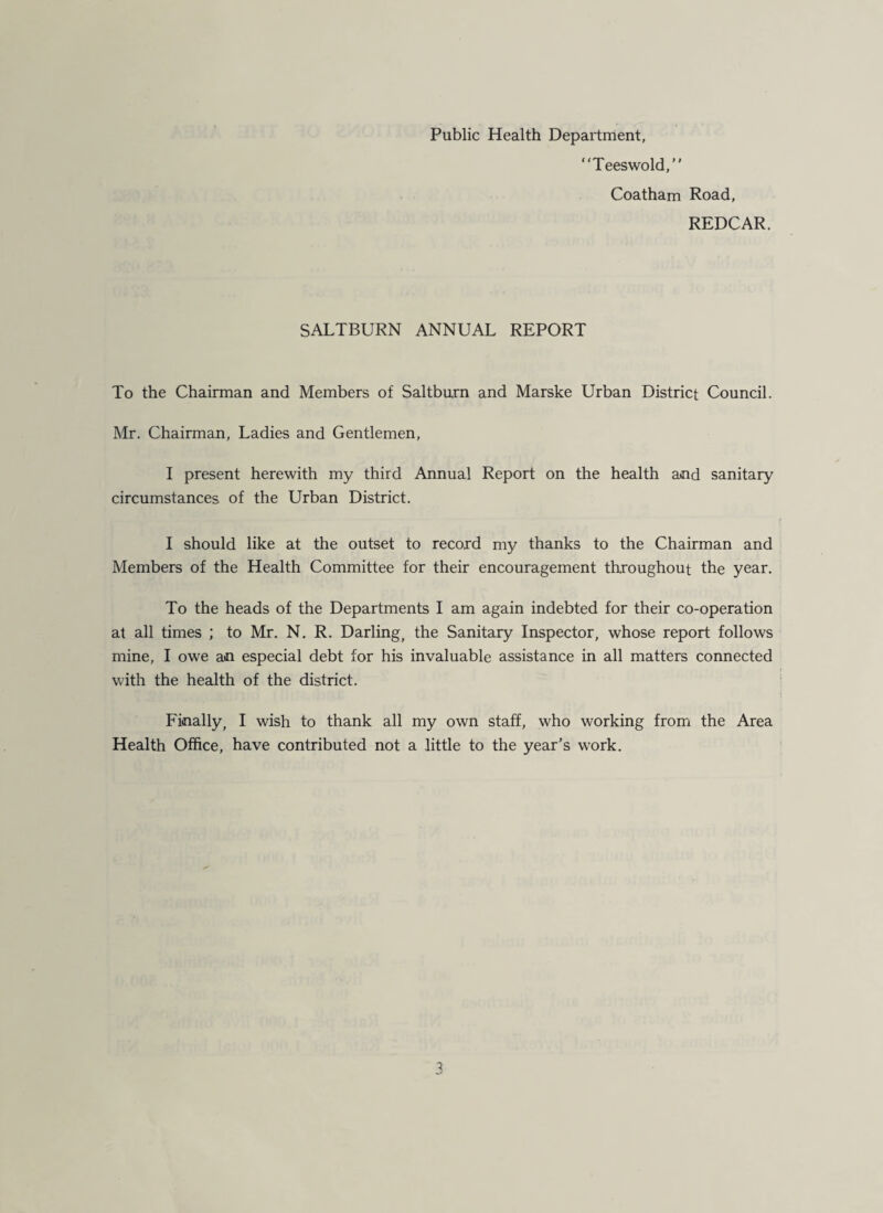 Public Health Department, “Teeswold, Coatham Road, REDCAR. SALTBURN ANNUAL REPORT To the Chairman and Members of Saltburn and Marske Urban District Council. Mr. Chairman, Ladies and Gentlemen, I present herewith my third Annual Report on the health and sanitary circumstances of the Urban District. I should like at the outset to record my thanks to the Chairman and Members of the Health Committee for their encouragement throughout the year. To the heads of the Departments I am again indebted for their co-operation at all times ; to Mr. N. R. Darling, the Sanitary Inspector, whose report follows mine, I owe an especial debt for his invaluable assistance in all matters connected with the health of the district. Finally, I wish to thank all my own staff, who working from the Area Health Office, have contributed not a little to the year's work. 5
