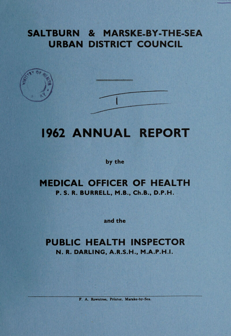 SALTBURN & MARSKE-BY-TH E-SEA URBAN DISTRICT COUNCIL 1962 ANNUAL REPORT by the MEDICAL OFFICER OF HEALTH P. S. R. BURRELL, M.B., Ch.B., D.P.H. and the PUBLIC HEALTH INSPECTOR N. R. DARLING, A.R.S.H., M.A.P.H.I. F. A. Rowntree, Printer, Mar»ke-by-Sea.