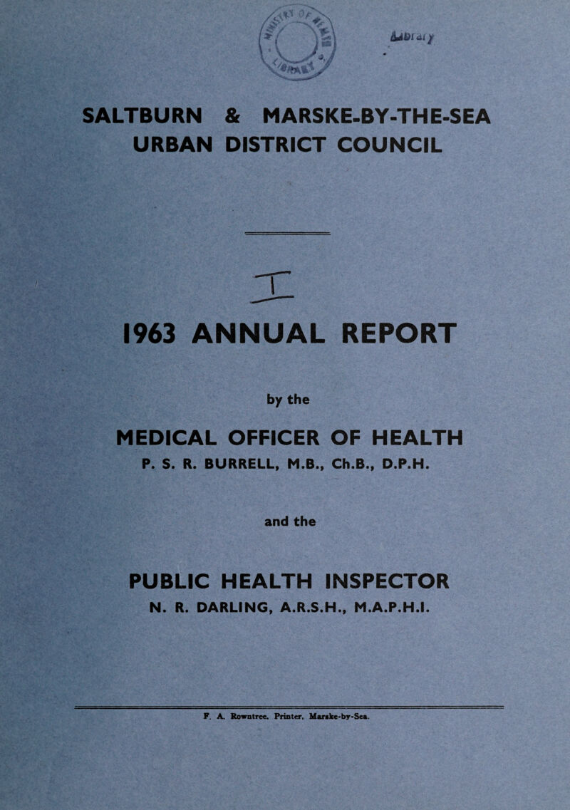 SALTBURN & MARSKE-BY-TH E-SEA URBAN DISTRICT COUNCIL T 1963 ANNUAL REPORT by the MEDICAL OFFICER OF HEALTH P. S. R. BURRELL, M.B., Ch.B., D.P.H. and the PUBLIC HEALTH INSPECTOR N. R. DARLING, A.R.S.H., M.A.P.H.I. F. A. Rowntree. Printer, Mar>ke*by-Sen.