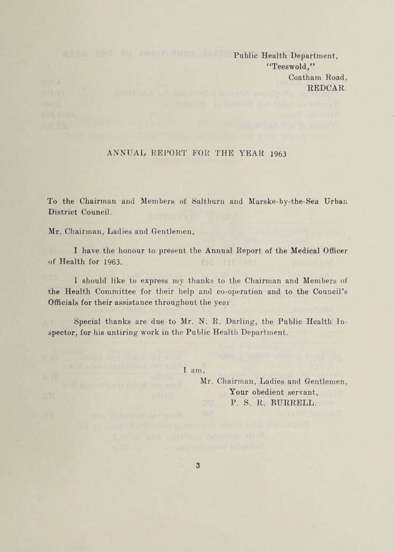 Public Health Department, ‘‘Teeswold/^ Coatham Road, REDCAR. ANNUAL REPORT FOR THE YEAR 1963 To the Chairman and Members of 8altburn and Marske-by-the-Sea Urban District Council. Mr. Chairman, Ladies and Gentlemen, I have the honour to present the Annual Report of the Medical Officer of Health for 1963. I should like to express my thanks to the Chairman and Members of the Health Committee for their help and co-operation and to the Council’s Officials for their assistance throughout the year Special thanks are due to Mr. N. R. Darling, the Public Health In¬ spector, for his untiring work in the Public Healtli Department. I am, Mr. Chairman, Ladies and Gentlemen, Your obedient servant, P. S. R. BURRELL.