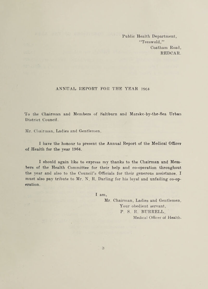 Public Health Department, “^‘Teeswold,’^ Coatham Road, RRDCAR. ANNUAL KBrORT FOR THE YEAR 1964 To the Chairman and Members of Saltburn and Marske-by-the-Sea Urban District Council. ^Ir, Cliainnan, Ladies and Gentlemen, I have the honour to present the Annual Report of the Medical Officer of Health for the year 1964. I should again like to express my thanks to the Chairman and Mem¬ bers of the Health Committee for their help and co-operation throughout the year and also to the CounciFs Officials for their generous assistance. I must also pay tribute to Mr. N. R. Darling for his loyal and unfailing co-op¬ eration. I am, Mr. Chairman, Ladies and Gentlemen, Your obedient servant, P. S. R. BURRELL, Medical Officer of Health.