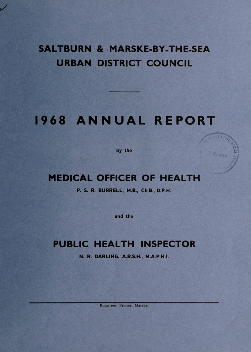 SALTBURN & MARSKE-BY.THE-SEA URBAN DISTRICT COUNCIL 1968 ANNUAL REPORT by the MEDICAL OFFICER OF HEALTH P. S. R. BURRELL, M.B., Ch.B., D.P.H. and the PUBLIC HEALTH INSPECTOR N. R. DARLING, A.R.S.H., M.A.P.H.I. Rowntpee, Printer, Marske.