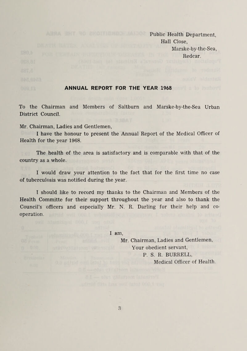 Public Health Department, Hall Close, Marske-by-the-Sea, Redcar. ANNUAL REPORT FOR THE YEAR 1968 To the Chairman and Members of Saltburn and Marske-by-the-Sea Urban District Council. Mr. Chairman, Ladies and Gentlemen, I have the honour to present the Annual Report of the Medical Officer of Health for the year 1968. The health of the area is satisfactory and is comparable with that of the country as a whole. I would draw your attention to the fact that for the first time no case of tuberculosis was notified during the year. I should like to record my thanks to the Chairman and Members of the Health Committe for their support throughout the year and also to thank the Council’s officers and especially Mr. N. R. Darling for their help and co¬ operation. I am, Mr. Chairman, Ladies and Gentlemen, Your obedient servant, P. S. R. BURRELL, Medical Officer of Health,