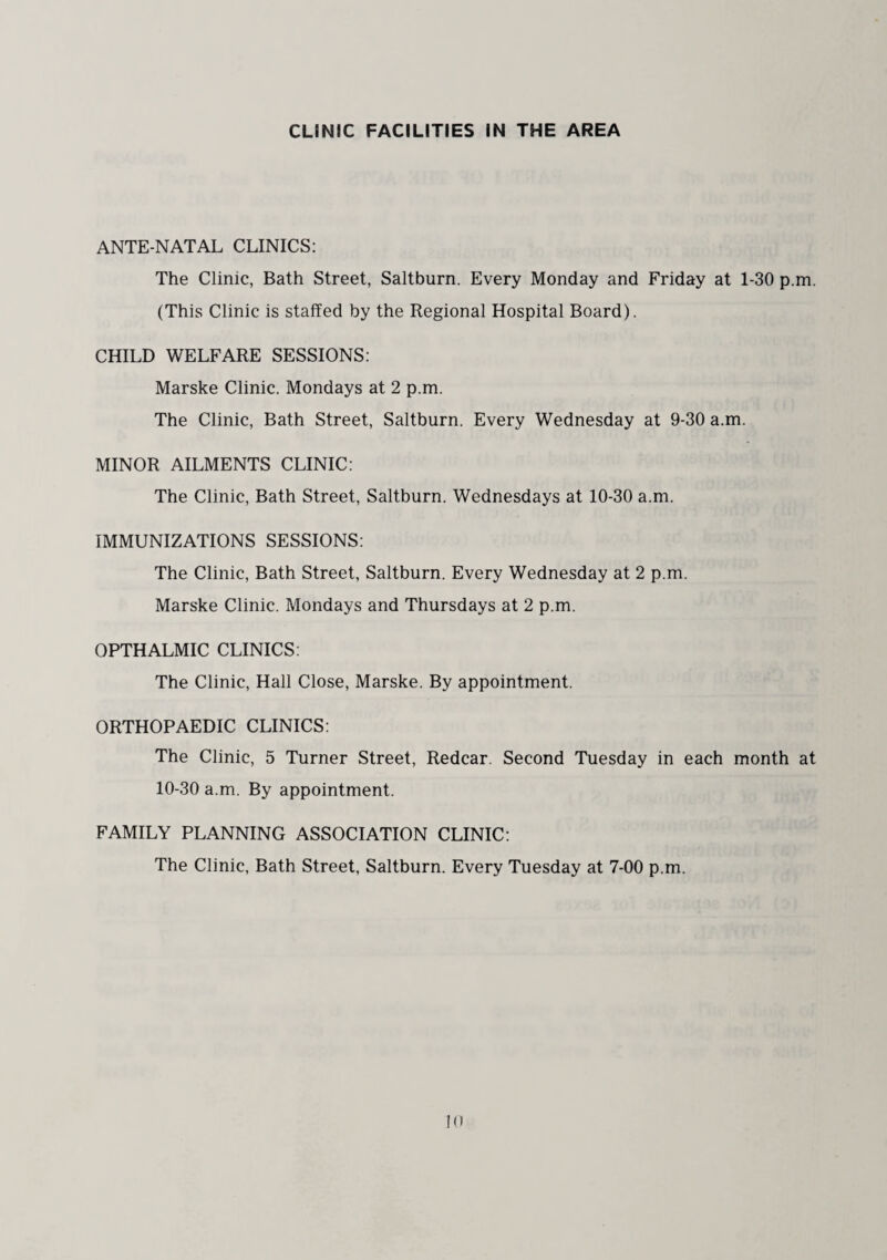 CLINIC FACILITIES IN THE AREA ANTE-NATAL CLINICS: The Clinic, Bath Street, Saltburn. Every Monday and Friday at 1-30 p.m. (This Clinic is staffed by the Regional Hospital Board). CHILD WELFARE SESSIONS: Marske Clinic. Mondays at 2 p.m. The Clinic, Bath Street, Saltburn. Every Wednesday at 9-30 a.m. MINOR AILMENTS CLINIC: The Clinic, Bath Street, Saltburn. Wednesdays at 10-30 a.m. IMMUNIZATIONS SESSIONS: The Clinic, Bath Street, Saltburn. Every Wednesday at 2 p.m. Marske Clinic. Mondays and Thursdays at 2 p.m. OPTHALMIC CLINICS: The Clinic, Hall Close, Marske. By appointment. ORTHOPAEDIC CLINICS: The Clinic, 5 Turner Street, Redcar. Second Tuesday in each month at 10-30 a.m. By appointment. FAMILY PLANNING ASSOCIATION CLINIC: The Clinic, Bath Street, Saltburn. Every Tuesday at 7-00 p.m.