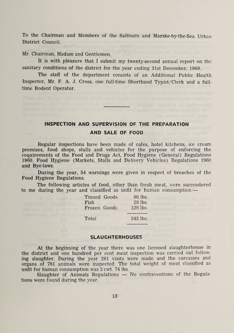 To the Chairman and Members of the Saltbum and Marske-by-the-Sea Urban District Council. Mr. Chairman, Madam and Gentlemen, It is with pleasure that I submit my twenty-second annual report on the sanitary conditions of the district for the year ending 31st December, 1968. The staff of the department consists of an Additional Public Health Inspector, Mr. F. A. J. Cross, one full-time Shorthand Typist/Clerk and a full¬ time Rodent Operator. INSPECTION AND SUPERVISION OF THE PREPARATION AND SALE OF FOOD Regular inspections have been made of cafes, hotel kitchens, ice cream premises, food shops, stalls and vehicles for the purpose of enforcing the requirements of the Food and Drugs Act, Food Hygiene (General) Regulations 1960. Food Hygiene (Markets, Stalls and Delivery Vehicles) Regulations 1960 and Bye-laws. During the year, 54 warnings were given in respect of breaches of the Food Hygiene Regulations. The following articles of food, other than fresh meat, were surrendered to me during the year and classified as unfit for human consumption:— Tinned Goods 86 lbs. Fish 28 lbs. Frozen Goods 128 lbs. Total 242 lbs. SLAUGHTERHOUSES At the beginning of the year there was one licensed slaughterhouse in the district and one hundred per cent meat inspection was carried out follow¬ ing slaughter. During the year 261 visits were made and the carcasses and organs of 781 animals were inspected. The total weight of meat classified as unfit for human consumption was 2 cwt. 74 lbs. Slaughter of Animals Regulations — No contraventions of the Regula¬ tions were found during the year.