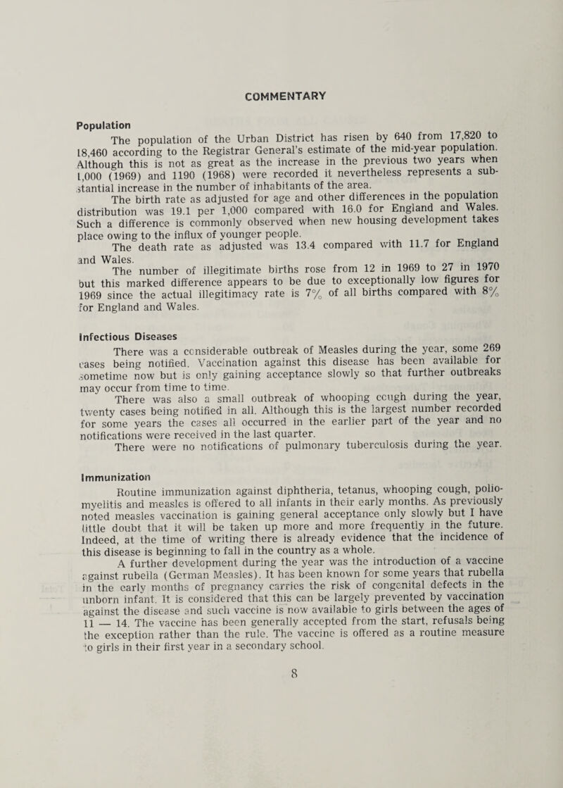 COMMENTARY Population The population of the Urban District has risen by 640 from 17,820 to 1.8,460 according to the Registrar General’s estimate of the mid-year population. Although this is not as great as the increase in the previous two years when 1,000 (1969) and 1190 (1968) were recorded it nevertheless represents a sub¬ stantial increase in the number of inhabitants of the area. The birth rate as adjusted for age and other differences in the population distribution was 19.1 per 1,000 compared with 16.0 for England and Wales. Such a difference is commonly observed when new housing development takes place owing to the influx of younger people. The death rate as adjusted was 13.4 compared with 11.7 for England and Wales. . . The number of illegitimate births rose from 12 in 1969 to 27 m 19/0 but this marked difference appears to be due to exceptionally low figures for 1969 since the actual illegitimacy rate is 7% of all births compared with 8% for England and Wales. infectious Diseases There was a considerable outbreak of Measles during the year, some 269 cases being notified. Vaccination against this disease has been available for sometime now but is only gaining acceptance slowly so that rurther outbreaks may occur from time to time. There was also a small outbreak of whooping ccugn during the year, twenty cases being notified in all. Although this is the largest number recorded for some years the cases all occurred in the earlier part of the year and no notifications were received in the last quarter. There were no notifications of pulmonary tuberculosis during the year. Immunization Routine immunization against diphtheria, tetanus, whooping cough, polio¬ myelitis and measles is offered to all infants in their early months. As previously noted measles vaccination is gaining general acceptance only slowly but I have little doubt that it will be taken up more and more frequently in the future. Indeed, at the time of writing there is already evidence that the incidence of this disease is beginning to fall in the country as a whole. A further development during the year was the introduction of a vaccine against rubella (German Measles). It has been known for some years that rubella in the early months of pregnancy carries the risk of congenital defects in the unborn infant. It is considered that this can be largely prevented by vaccination against the disease and such vaccine is now available to girls between the ages of 11 _ 14. The vaccine has been generally accepted from the start, refusals being the exception rather than the rule. The vaccine is offered as a routine measure 'to girls in their first year in a secondary school.