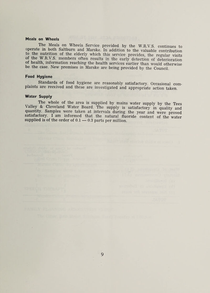 Meals on Wheels The Meals on Wheels Service provided by the W.R.V.S. continues to operate in both Saltburn and Marske. In addition to the valuable contribution to the nutrition of the elderly which this service provides, the regular visits of the W.R.V.S. members often results in the early detection of deterioration of health, information reaching the health services earlier than would otherwise be the case. New premises in Marske are being provided by the Council. Food Hygiene Standards of food hygiene are reasonably satisfactory. Occasional com¬ plaints are received and these are investigated and appropriate action taken. Water Supply The whole of the area is supplied by mains water supply by the Tees Valley & Cleveland Water Board. The supply is satisfactory in quality and quantity. Samples were taken at intervals during the year and were proved satisfactory. I am informed that the natural fluoride content of the water supplied is of the order of 0.1 — 0.3 parts per million.
